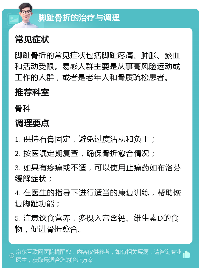 脚趾骨折的治疗与调理 常见症状 脚趾骨折的常见症状包括脚趾疼痛、肿胀、瘀血和活动受限。易感人群主要是从事高风险运动或工作的人群，或者是老年人和骨质疏松患者。 推荐科室 骨科 调理要点 1. 保持石膏固定，避免过度活动和负重； 2. 按医嘱定期复查，确保骨折愈合情况； 3. 如果有疼痛或不适，可以使用止痛药如布洛芬缓解症状； 4. 在医生的指导下进行适当的康复训练，帮助恢复脚趾功能； 5. 注意饮食营养，多摄入富含钙、维生素D的食物，促进骨折愈合。