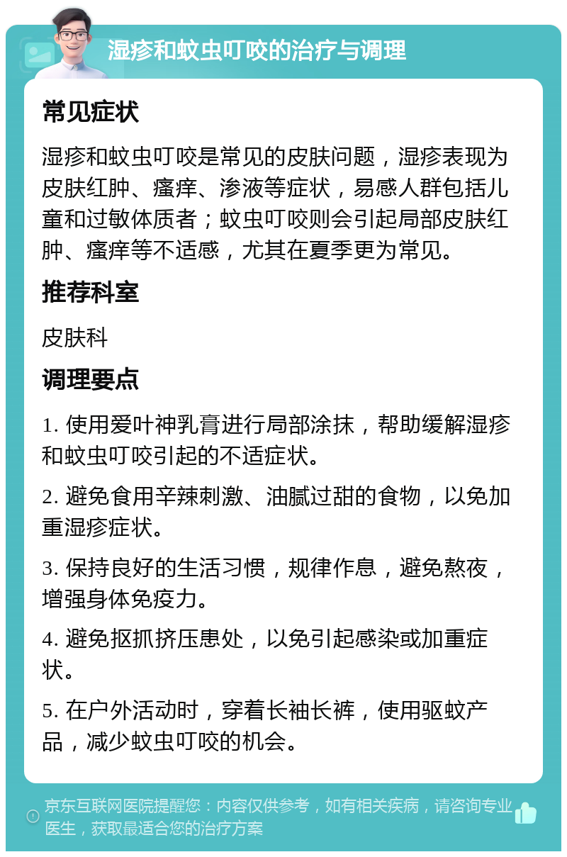 湿疹和蚊虫叮咬的治疗与调理 常见症状 湿疹和蚊虫叮咬是常见的皮肤问题，湿疹表现为皮肤红肿、瘙痒、渗液等症状，易感人群包括儿童和过敏体质者；蚊虫叮咬则会引起局部皮肤红肿、瘙痒等不适感，尤其在夏季更为常见。 推荐科室 皮肤科 调理要点 1. 使用爱叶神乳膏进行局部涂抹，帮助缓解湿疹和蚊虫叮咬引起的不适症状。 2. 避免食用辛辣刺激、油腻过甜的食物，以免加重湿疹症状。 3. 保持良好的生活习惯，规律作息，避免熬夜，增强身体免疫力。 4. 避免抠抓挤压患处，以免引起感染或加重症状。 5. 在户外活动时，穿着长袖长裤，使用驱蚊产品，减少蚊虫叮咬的机会。