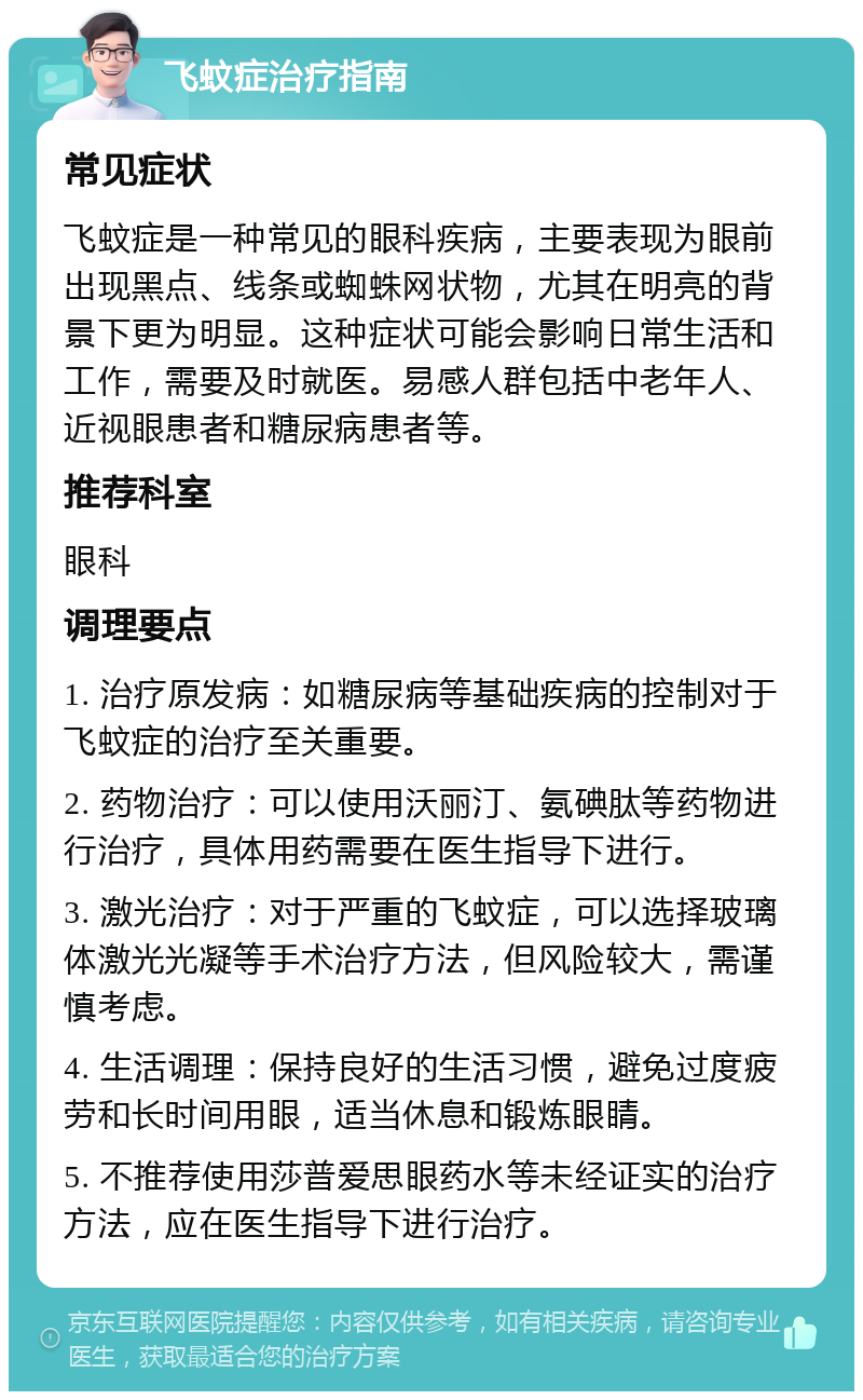 飞蚊症治疗指南 常见症状 飞蚊症是一种常见的眼科疾病，主要表现为眼前出现黑点、线条或蜘蛛网状物，尤其在明亮的背景下更为明显。这种症状可能会影响日常生活和工作，需要及时就医。易感人群包括中老年人、近视眼患者和糖尿病患者等。 推荐科室 眼科 调理要点 1. 治疗原发病：如糖尿病等基础疾病的控制对于飞蚊症的治疗至关重要。 2. 药物治疗：可以使用沃丽汀、氨碘肽等药物进行治疗，具体用药需要在医生指导下进行。 3. 激光治疗：对于严重的飞蚊症，可以选择玻璃体激光光凝等手术治疗方法，但风险较大，需谨慎考虑。 4. 生活调理：保持良好的生活习惯，避免过度疲劳和长时间用眼，适当休息和锻炼眼睛。 5. 不推荐使用莎普爱思眼药水等未经证实的治疗方法，应在医生指导下进行治疗。