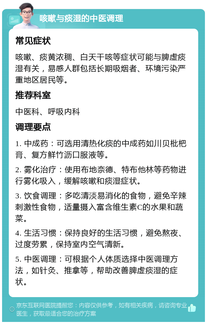 咳嗽与痰湿的中医调理 常见症状 咳嗽、痰黄浓稠、白天干咳等症状可能与脾虚痰湿有关，易感人群包括长期吸烟者、环境污染严重地区居民等。 推荐科室 中医科、呼吸内科 调理要点 1. 中成药：可选用清热化痰的中成药如川贝枇杷膏、复方鲜竹沥口服液等。 2. 雾化治疗：使用布地奈德、特布他林等药物进行雾化吸入，缓解咳嗽和痰湿症状。 3. 饮食调理：多吃清淡易消化的食物，避免辛辣刺激性食物，适量摄入富含维生素C的水果和蔬菜。 4. 生活习惯：保持良好的生活习惯，避免熬夜、过度劳累，保持室内空气清新。 5. 中医调理：可根据个人体质选择中医调理方法，如针灸、推拿等，帮助改善脾虚痰湿的症状。