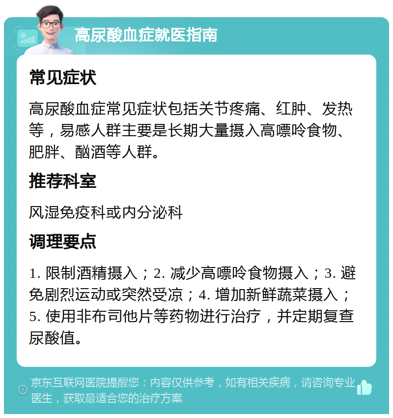 高尿酸血症就医指南 常见症状 高尿酸血症常见症状包括关节疼痛、红肿、发热等，易感人群主要是长期大量摄入高嘌呤食物、肥胖、酗酒等人群。 推荐科室 风湿免疫科或内分泌科 调理要点 1. 限制酒精摄入；2. 减少高嘌呤食物摄入；3. 避免剧烈运动或突然受凉；4. 增加新鲜蔬菜摄入；5. 使用非布司他片等药物进行治疗，并定期复查尿酸值。