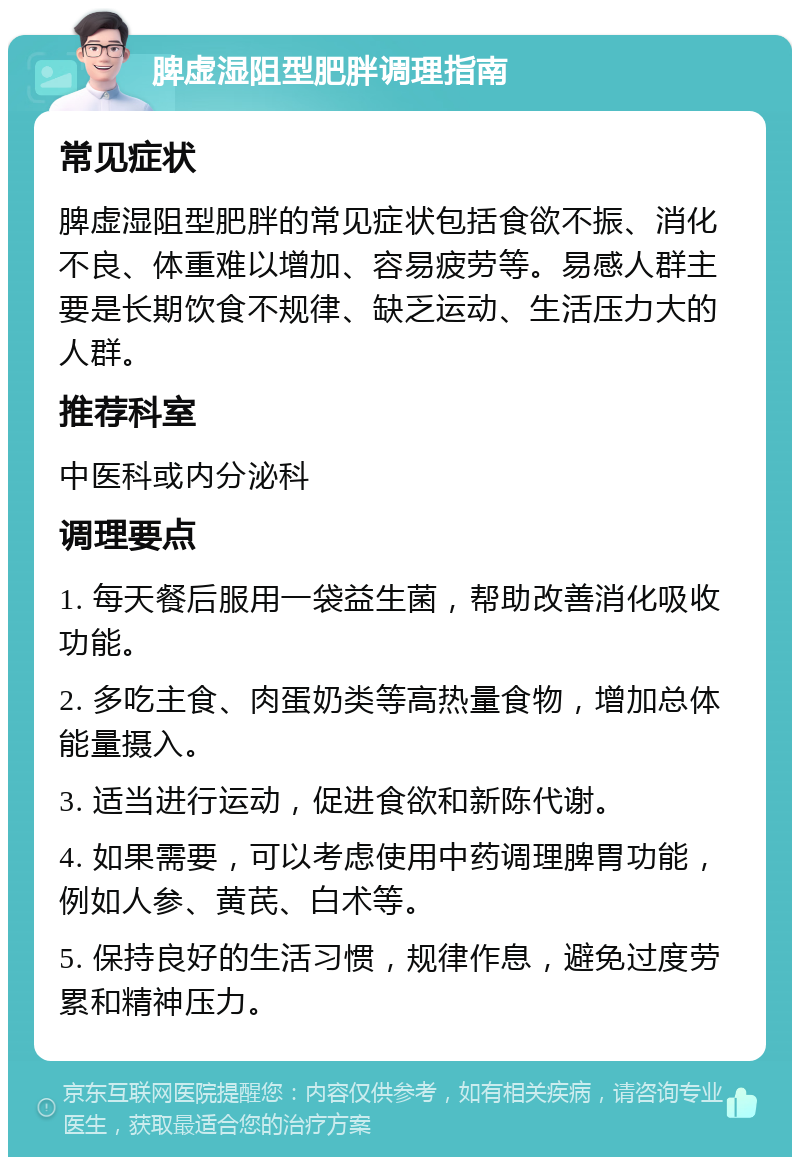 脾虚湿阻型肥胖调理指南 常见症状 脾虚湿阻型肥胖的常见症状包括食欲不振、消化不良、体重难以增加、容易疲劳等。易感人群主要是长期饮食不规律、缺乏运动、生活压力大的人群。 推荐科室 中医科或内分泌科 调理要点 1. 每天餐后服用一袋益生菌，帮助改善消化吸收功能。 2. 多吃主食、肉蛋奶类等高热量食物，增加总体能量摄入。 3. 适当进行运动，促进食欲和新陈代谢。 4. 如果需要，可以考虑使用中药调理脾胃功能，例如人参、黄芪、白术等。 5. 保持良好的生活习惯，规律作息，避免过度劳累和精神压力。