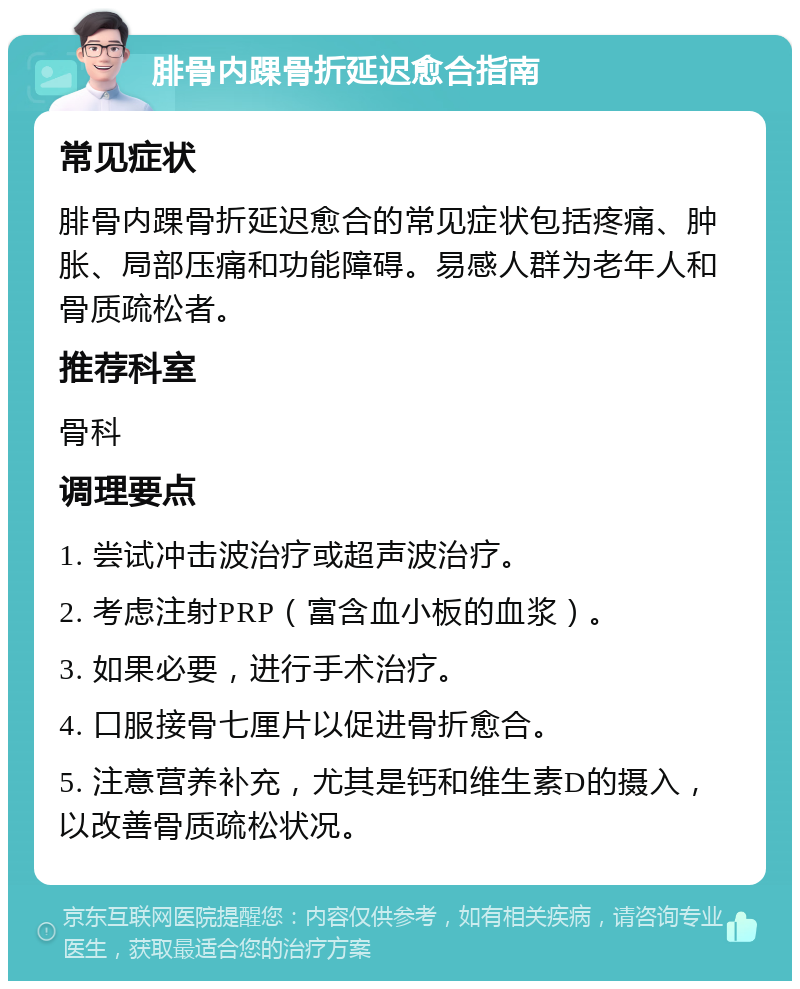 腓骨内踝骨折延迟愈合指南 常见症状 腓骨内踝骨折延迟愈合的常见症状包括疼痛、肿胀、局部压痛和功能障碍。易感人群为老年人和骨质疏松者。 推荐科室 骨科 调理要点 1. 尝试冲击波治疗或超声波治疗。 2. 考虑注射PRP（富含血小板的血浆）。 3. 如果必要，进行手术治疗。 4. 口服接骨七厘片以促进骨折愈合。 5. 注意营养补充，尤其是钙和维生素D的摄入，以改善骨质疏松状况。