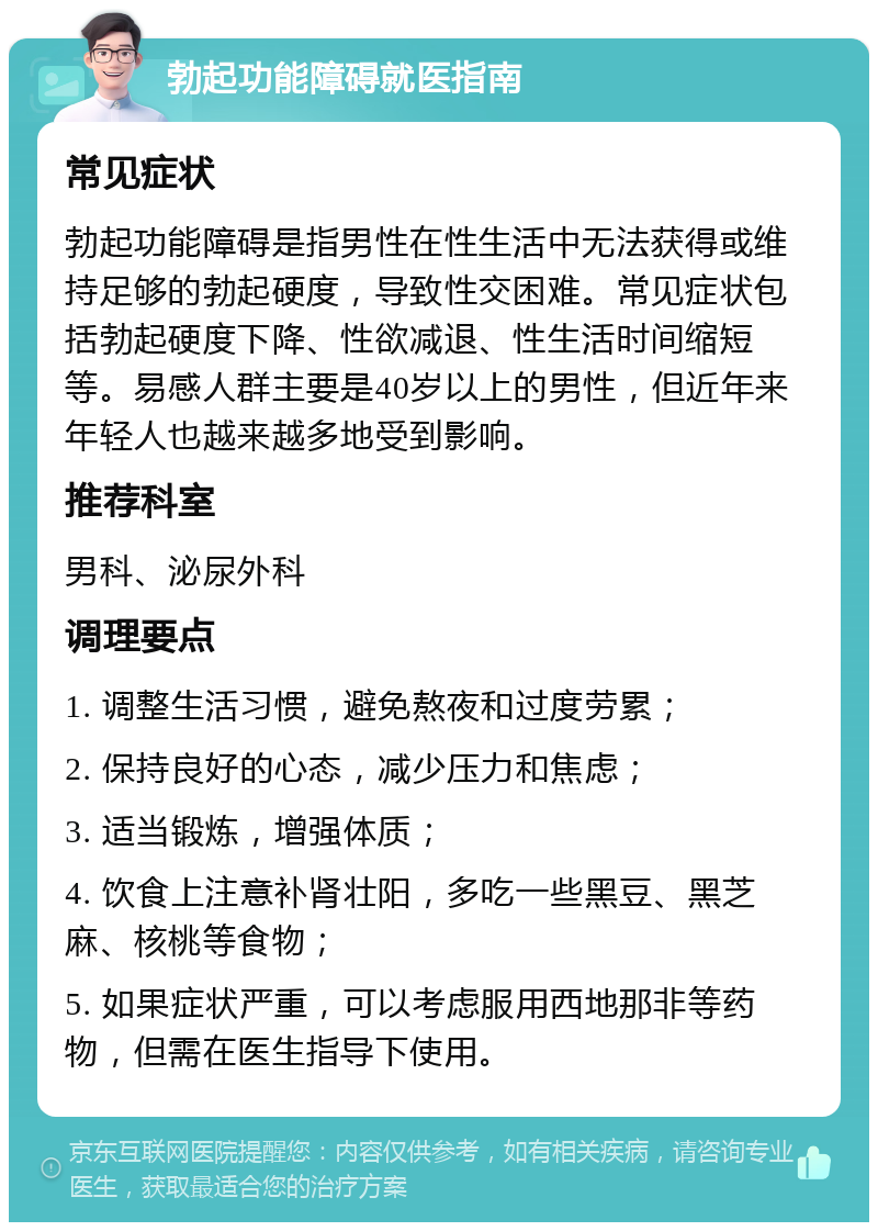 勃起功能障碍就医指南 常见症状 勃起功能障碍是指男性在性生活中无法获得或维持足够的勃起硬度，导致性交困难。常见症状包括勃起硬度下降、性欲减退、性生活时间缩短等。易感人群主要是40岁以上的男性，但近年来年轻人也越来越多地受到影响。 推荐科室 男科、泌尿外科 调理要点 1. 调整生活习惯，避免熬夜和过度劳累； 2. 保持良好的心态，减少压力和焦虑； 3. 适当锻炼，增强体质； 4. 饮食上注意补肾壮阳，多吃一些黑豆、黑芝麻、核桃等食物； 5. 如果症状严重，可以考虑服用西地那非等药物，但需在医生指导下使用。