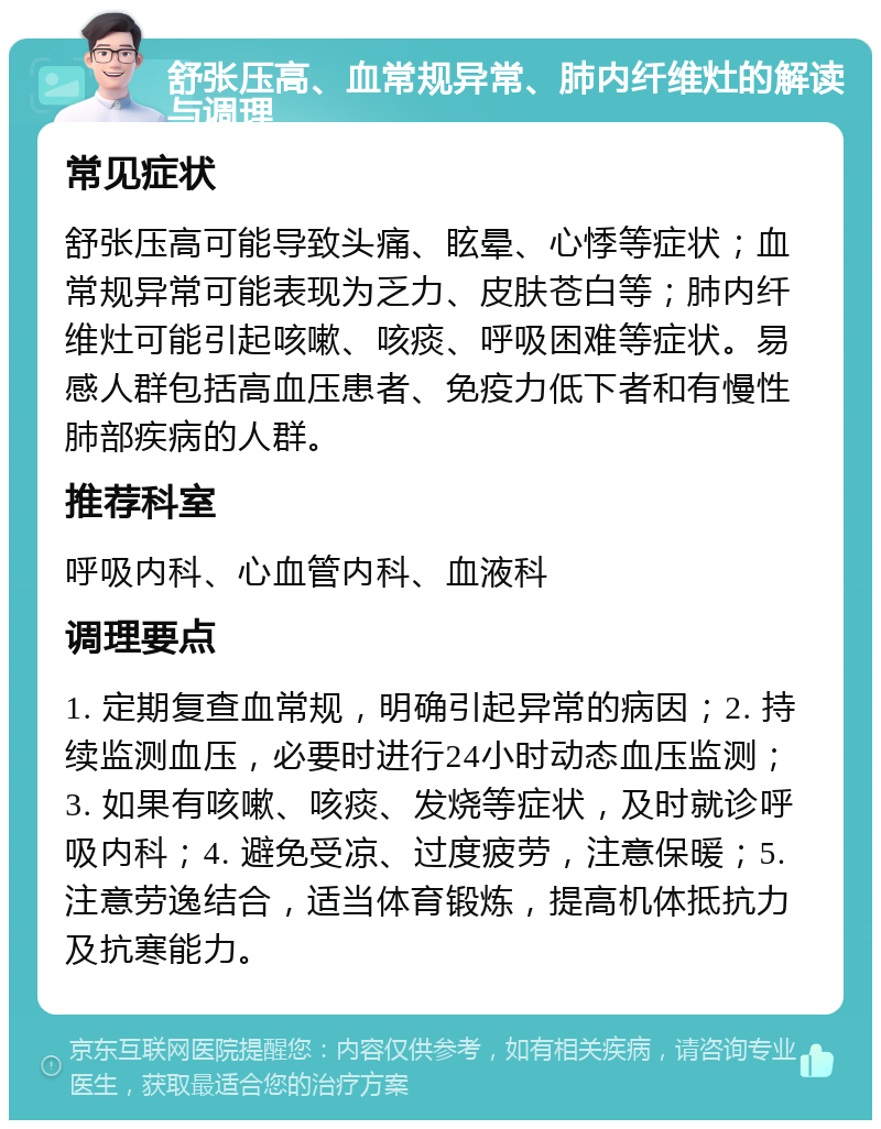 舒张压高、血常规异常、肺内纤维灶的解读与调理 常见症状 舒张压高可能导致头痛、眩晕、心悸等症状；血常规异常可能表现为乏力、皮肤苍白等；肺内纤维灶可能引起咳嗽、咳痰、呼吸困难等症状。易感人群包括高血压患者、免疫力低下者和有慢性肺部疾病的人群。 推荐科室 呼吸内科、心血管内科、血液科 调理要点 1. 定期复查血常规，明确引起异常的病因；2. 持续监测血压，必要时进行24小时动态血压监测；3. 如果有咳嗽、咳痰、发烧等症状，及时就诊呼吸内科；4. 避免受凉、过度疲劳，注意保暖；5. 注意劳逸结合，适当体育锻炼，提高机体抵抗力及抗寒能力。