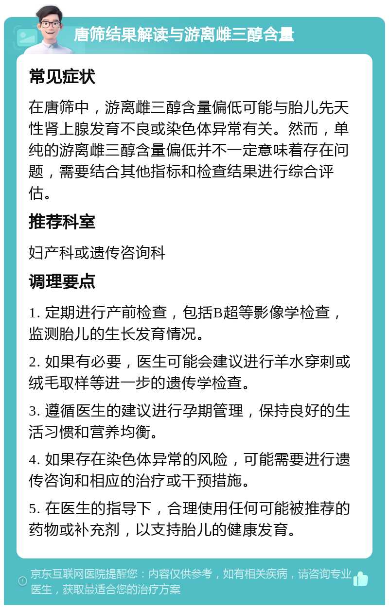 唐筛结果解读与游离雌三醇含量 常见症状 在唐筛中，游离雌三醇含量偏低可能与胎儿先天性肾上腺发育不良或染色体异常有关。然而，单纯的游离雌三醇含量偏低并不一定意味着存在问题，需要结合其他指标和检查结果进行综合评估。 推荐科室 妇产科或遗传咨询科 调理要点 1. 定期进行产前检查，包括B超等影像学检查，监测胎儿的生长发育情况。 2. 如果有必要，医生可能会建议进行羊水穿刺或绒毛取样等进一步的遗传学检查。 3. 遵循医生的建议进行孕期管理，保持良好的生活习惯和营养均衡。 4. 如果存在染色体异常的风险，可能需要进行遗传咨询和相应的治疗或干预措施。 5. 在医生的指导下，合理使用任何可能被推荐的药物或补充剂，以支持胎儿的健康发育。