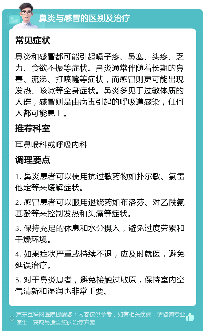 鼻炎与感冒的区别及治疗 常见症状 鼻炎和感冒都可能引起嗓子疼、鼻塞、头疼、乏力、食欲不振等症状。鼻炎通常伴随着长期的鼻塞、流涕、打喷嚏等症状，而感冒则更可能出现发热、咳嗽等全身症状。鼻炎多见于过敏体质的人群，感冒则是由病毒引起的呼吸道感染，任何人都可能患上。 推荐科室 耳鼻喉科或呼吸内科 调理要点 1. 鼻炎患者可以使用抗过敏药物如扑尔敏、氯雷他定等来缓解症状。 2. 感冒患者可以服用退烧药如布洛芬、对乙酰氨基酚等来控制发热和头痛等症状。 3. 保持充足的休息和水分摄入，避免过度劳累和干燥环境。 4. 如果症状严重或持续不退，应及时就医，避免延误治疗。 5. 对于鼻炎患者，避免接触过敏原，保持室内空气清新和湿润也非常重要。