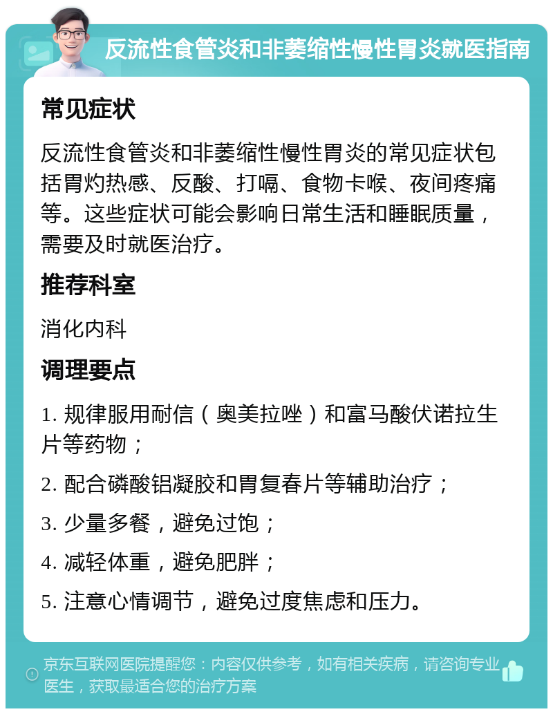 反流性食管炎和非萎缩性慢性胃炎就医指南 常见症状 反流性食管炎和非萎缩性慢性胃炎的常见症状包括胃灼热感、反酸、打嗝、食物卡喉、夜间疼痛等。这些症状可能会影响日常生活和睡眠质量，需要及时就医治疗。 推荐科室 消化内科 调理要点 1. 规律服用耐信（奥美拉唑）和富马酸伏诺拉生片等药物； 2. 配合磷酸铝凝胶和胃复春片等辅助治疗； 3. 少量多餐，避免过饱； 4. 减轻体重，避免肥胖； 5. 注意心情调节，避免过度焦虑和压力。