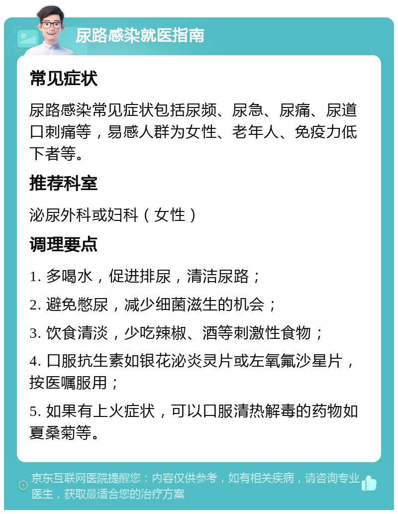 尿路感染就医指南 常见症状 尿路感染常见症状包括尿频、尿急、尿痛、尿道口刺痛等，易感人群为女性、老年人、免疫力低下者等。 推荐科室 泌尿外科或妇科（女性） 调理要点 1. 多喝水，促进排尿，清洁尿路； 2. 避免憋尿，减少细菌滋生的机会； 3. 饮食清淡，少吃辣椒、酒等刺激性食物； 4. 口服抗生素如银花泌炎灵片或左氧氟沙星片，按医嘱服用； 5. 如果有上火症状，可以口服清热解毒的药物如夏桑菊等。