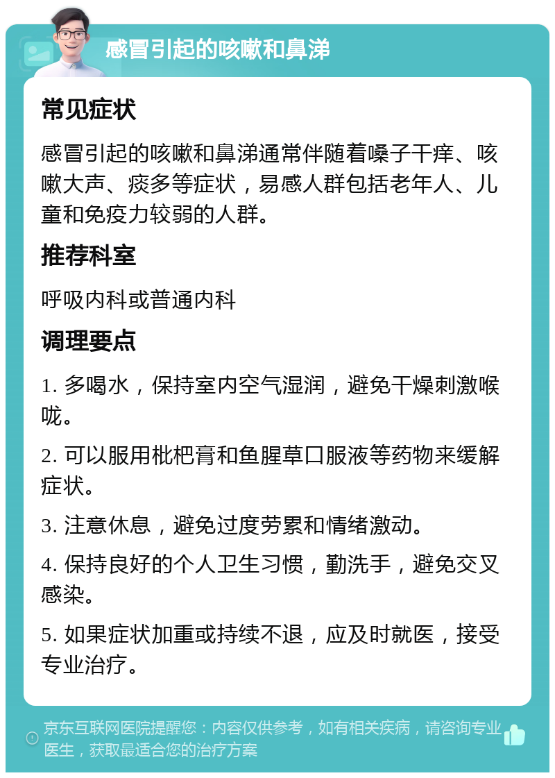 感冒引起的咳嗽和鼻涕 常见症状 感冒引起的咳嗽和鼻涕通常伴随着嗓子干痒、咳嗽大声、痰多等症状，易感人群包括老年人、儿童和免疫力较弱的人群。 推荐科室 呼吸内科或普通内科 调理要点 1. 多喝水，保持室内空气湿润，避免干燥刺激喉咙。 2. 可以服用枇杷膏和鱼腥草口服液等药物来缓解症状。 3. 注意休息，避免过度劳累和情绪激动。 4. 保持良好的个人卫生习惯，勤洗手，避免交叉感染。 5. 如果症状加重或持续不退，应及时就医，接受专业治疗。