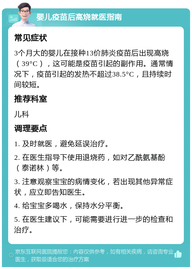 婴儿疫苗后高烧就医指南 常见症状 3个月大的婴儿在接种13价肺炎疫苗后出现高烧（39°C），这可能是疫苗引起的副作用。通常情况下，疫苗引起的发热不超过38.5°C，且持续时间较短。 推荐科室 儿科 调理要点 1. 及时就医，避免延误治疗。 2. 在医生指导下使用退烧药，如对乙酰氨基酚（泰诺林）等。 3. 注意观察宝宝的病情变化，若出现其他异常症状，应立即告知医生。 4. 给宝宝多喝水，保持水分平衡。 5. 在医生建议下，可能需要进行进一步的检查和治疗。