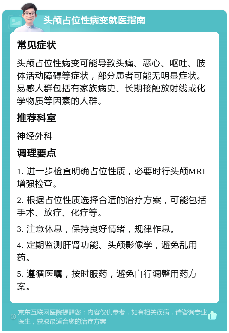 头颅占位性病变就医指南 常见症状 头颅占位性病变可能导致头痛、恶心、呕吐、肢体活动障碍等症状，部分患者可能无明显症状。易感人群包括有家族病史、长期接触放射线或化学物质等因素的人群。 推荐科室 神经外科 调理要点 1. 进一步检查明确占位性质，必要时行头颅MRI增强检查。 2. 根据占位性质选择合适的治疗方案，可能包括手术、放疗、化疗等。 3. 注意休息，保持良好情绪，规律作息。 4. 定期监测肝肾功能、头颅影像学，避免乱用药。 5. 遵循医嘱，按时服药，避免自行调整用药方案。