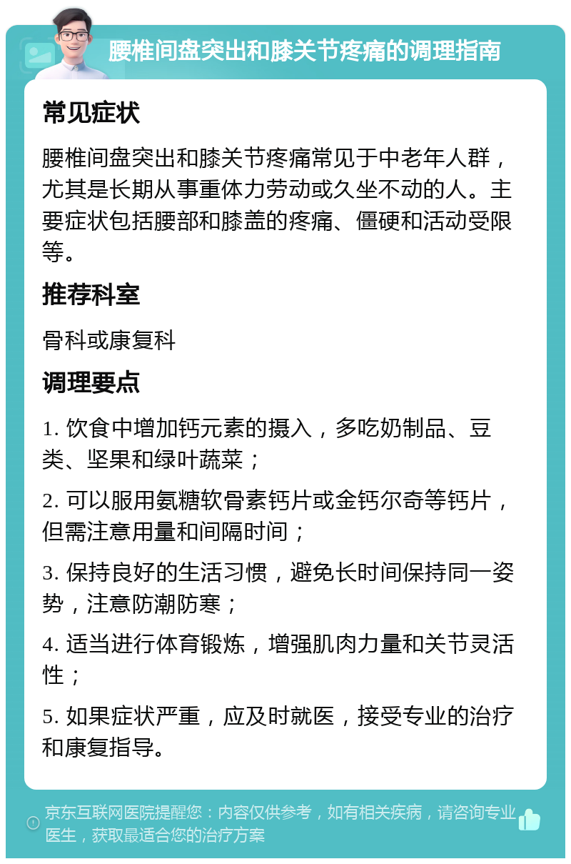 腰椎间盘突出和膝关节疼痛的调理指南 常见症状 腰椎间盘突出和膝关节疼痛常见于中老年人群，尤其是长期从事重体力劳动或久坐不动的人。主要症状包括腰部和膝盖的疼痛、僵硬和活动受限等。 推荐科室 骨科或康复科 调理要点 1. 饮食中增加钙元素的摄入，多吃奶制品、豆类、坚果和绿叶蔬菜； 2. 可以服用氨糖软骨素钙片或金钙尔奇等钙片，但需注意用量和间隔时间； 3. 保持良好的生活习惯，避免长时间保持同一姿势，注意防潮防寒； 4. 适当进行体育锻炼，增强肌肉力量和关节灵活性； 5. 如果症状严重，应及时就医，接受专业的治疗和康复指导。