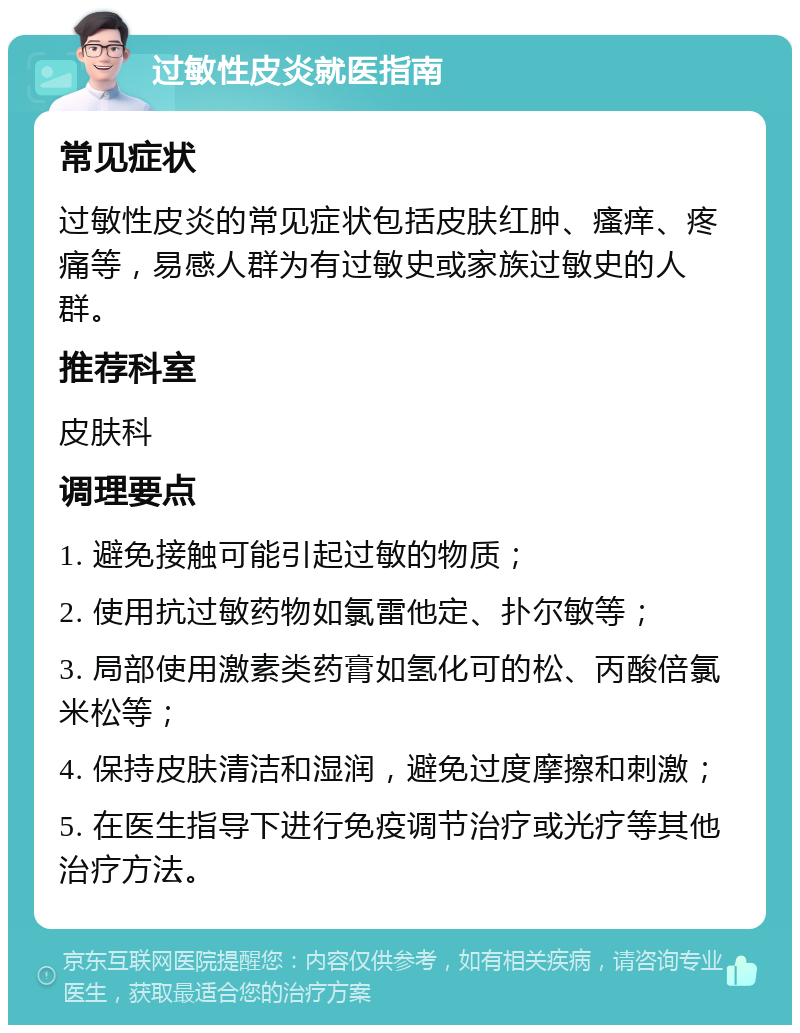 过敏性皮炎就医指南 常见症状 过敏性皮炎的常见症状包括皮肤红肿、瘙痒、疼痛等，易感人群为有过敏史或家族过敏史的人群。 推荐科室 皮肤科 调理要点 1. 避免接触可能引起过敏的物质； 2. 使用抗过敏药物如氯雷他定、扑尔敏等； 3. 局部使用激素类药膏如氢化可的松、丙酸倍氯米松等； 4. 保持皮肤清洁和湿润，避免过度摩擦和刺激； 5. 在医生指导下进行免疫调节治疗或光疗等其他治疗方法。