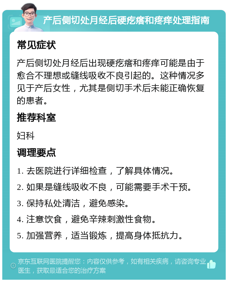 产后侧切处月经后硬疙瘩和疼痒处理指南 常见症状 产后侧切处月经后出现硬疙瘩和疼痒可能是由于愈合不理想或缝线吸收不良引起的。这种情况多见于产后女性，尤其是侧切手术后未能正确恢复的患者。 推荐科室 妇科 调理要点 1. 去医院进行详细检查，了解具体情况。 2. 如果是缝线吸收不良，可能需要手术干预。 3. 保持私处清洁，避免感染。 4. 注意饮食，避免辛辣刺激性食物。 5. 加强营养，适当锻炼，提高身体抵抗力。