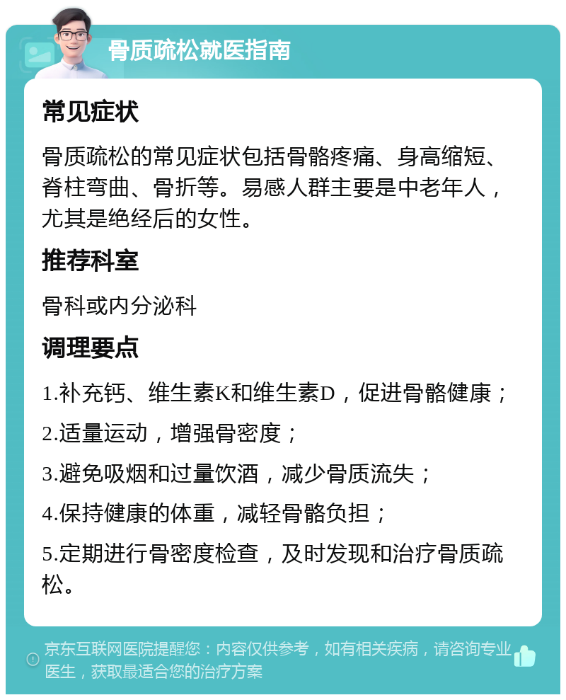 骨质疏松就医指南 常见症状 骨质疏松的常见症状包括骨骼疼痛、身高缩短、脊柱弯曲、骨折等。易感人群主要是中老年人，尤其是绝经后的女性。 推荐科室 骨科或内分泌科 调理要点 1.补充钙、维生素K和维生素D，促进骨骼健康； 2.适量运动，增强骨密度； 3.避免吸烟和过量饮酒，减少骨质流失； 4.保持健康的体重，减轻骨骼负担； 5.定期进行骨密度检查，及时发现和治疗骨质疏松。