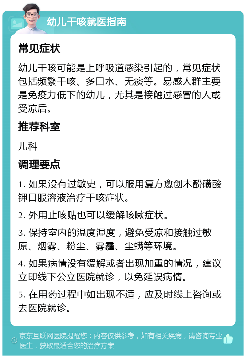 幼儿干咳就医指南 常见症状 幼儿干咳可能是上呼吸道感染引起的，常见症状包括频繁干咳、多口水、无痰等。易感人群主要是免疫力低下的幼儿，尤其是接触过感冒的人或受凉后。 推荐科室 儿科 调理要点 1. 如果没有过敏史，可以服用复方愈创木酚磺酸钾口服溶液治疗干咳症状。 2. 外用止咳贴也可以缓解咳嗽症状。 3. 保持室内的温度湿度，避免受凉和接触过敏原、烟雾、粉尘、雾霾、尘螨等环境。 4. 如果病情没有缓解或者出现加重的情况，建议立即线下公立医院就诊，以免延误病情。 5. 在用药过程中如出现不适，应及时线上咨询或去医院就诊。