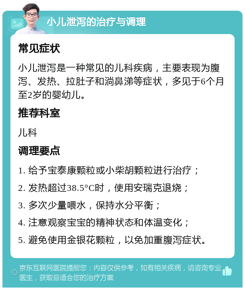 小儿泄泻的治疗与调理 常见症状 小儿泄泻是一种常见的儿科疾病，主要表现为腹泻、发热、拉肚子和淌鼻涕等症状，多见于6个月至2岁的婴幼儿。 推荐科室 儿科 调理要点 1. 给予宝泰康颗粒或小柴胡颗粒进行治疗； 2. 发热超过38.5°C时，使用安瑞克退烧； 3. 多次少量喂水，保持水分平衡； 4. 注意观察宝宝的精神状态和体温变化； 5. 避免使用金银花颗粒，以免加重腹泻症状。