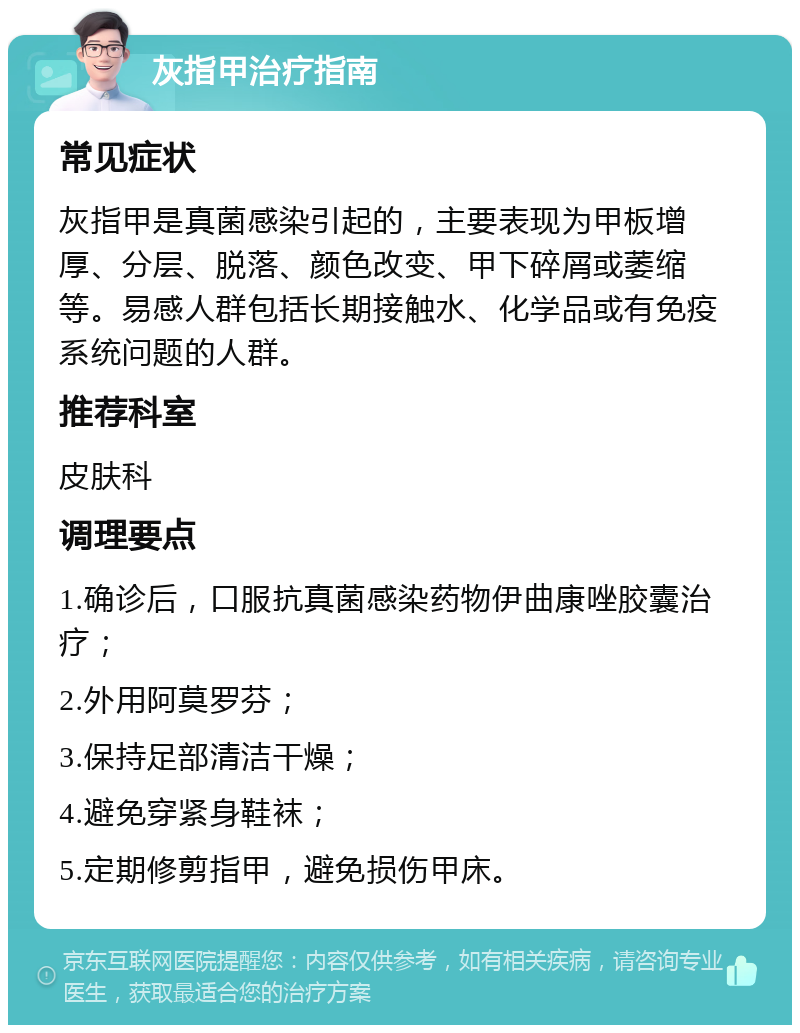 灰指甲治疗指南 常见症状 灰指甲是真菌感染引起的，主要表现为甲板增厚、分层、脱落、颜色改变、甲下碎屑或萎缩等。易感人群包括长期接触水、化学品或有免疫系统问题的人群。 推荐科室 皮肤科 调理要点 1.确诊后，口服抗真菌感染药物伊曲康唑胶囊治疗； 2.外用阿莫罗芬； 3.保持足部清洁干燥； 4.避免穿紧身鞋袜； 5.定期修剪指甲，避免损伤甲床。