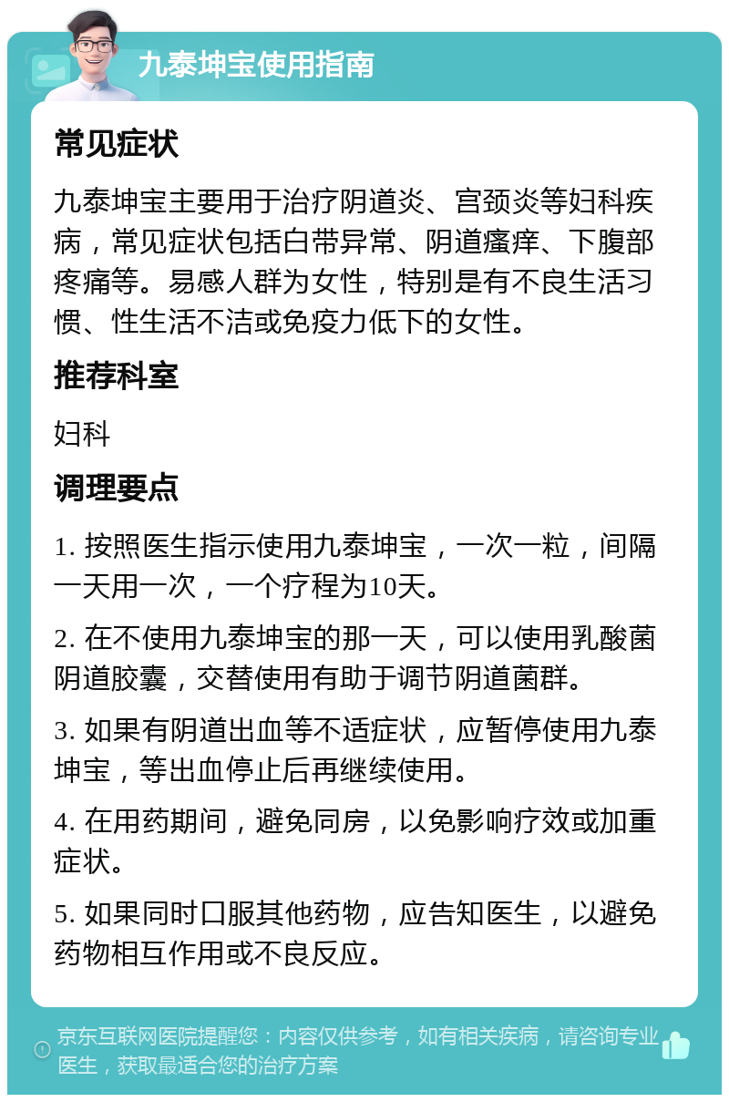 九泰坤宝使用指南 常见症状 九泰坤宝主要用于治疗阴道炎、宫颈炎等妇科疾病，常见症状包括白带异常、阴道瘙痒、下腹部疼痛等。易感人群为女性，特别是有不良生活习惯、性生活不洁或免疫力低下的女性。 推荐科室 妇科 调理要点 1. 按照医生指示使用九泰坤宝，一次一粒，间隔一天用一次，一个疗程为10天。 2. 在不使用九泰坤宝的那一天，可以使用乳酸菌阴道胶囊，交替使用有助于调节阴道菌群。 3. 如果有阴道出血等不适症状，应暂停使用九泰坤宝，等出血停止后再继续使用。 4. 在用药期间，避免同房，以免影响疗效或加重症状。 5. 如果同时口服其他药物，应告知医生，以避免药物相互作用或不良反应。