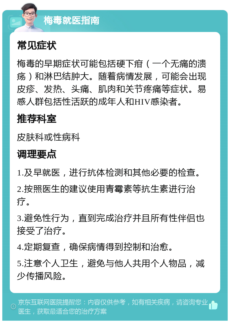 梅毒就医指南 常见症状 梅毒的早期症状可能包括硬下疳（一个无痛的溃疡）和淋巴结肿大。随着病情发展，可能会出现皮疹、发热、头痛、肌肉和关节疼痛等症状。易感人群包括性活跃的成年人和HIV感染者。 推荐科室 皮肤科或性病科 调理要点 1.及早就医，进行抗体检测和其他必要的检查。 2.按照医生的建议使用青霉素等抗生素进行治疗。 3.避免性行为，直到完成治疗并且所有性伴侣也接受了治疗。 4.定期复查，确保病情得到控制和治愈。 5.注意个人卫生，避免与他人共用个人物品，减少传播风险。