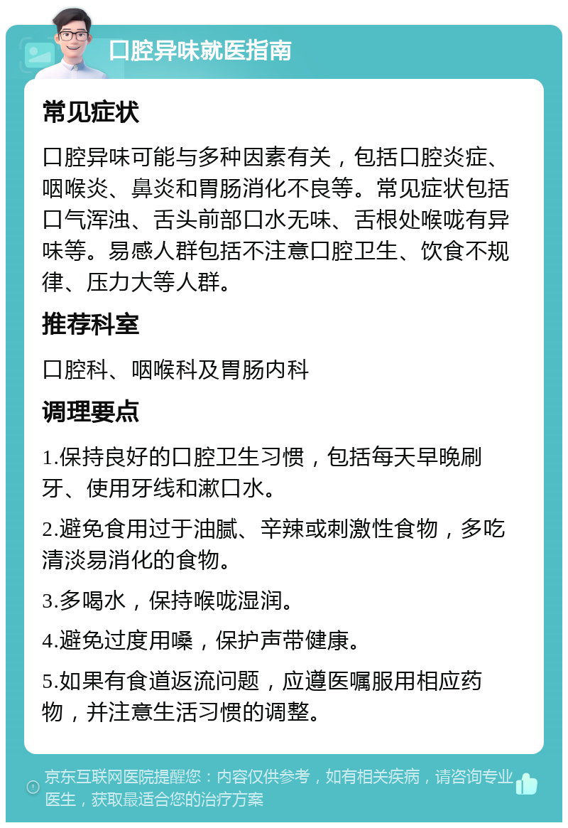 口腔异味就医指南 常见症状 口腔异味可能与多种因素有关，包括口腔炎症、咽喉炎、鼻炎和胃肠消化不良等。常见症状包括口气浑浊、舌头前部口水无味、舌根处喉咙有异味等。易感人群包括不注意口腔卫生、饮食不规律、压力大等人群。 推荐科室 口腔科、咽喉科及胃肠内科 调理要点 1.保持良好的口腔卫生习惯，包括每天早晚刷牙、使用牙线和漱口水。 2.避免食用过于油腻、辛辣或刺激性食物，多吃清淡易消化的食物。 3.多喝水，保持喉咙湿润。 4.避免过度用嗓，保护声带健康。 5.如果有食道返流问题，应遵医嘱服用相应药物，并注意生活习惯的调整。