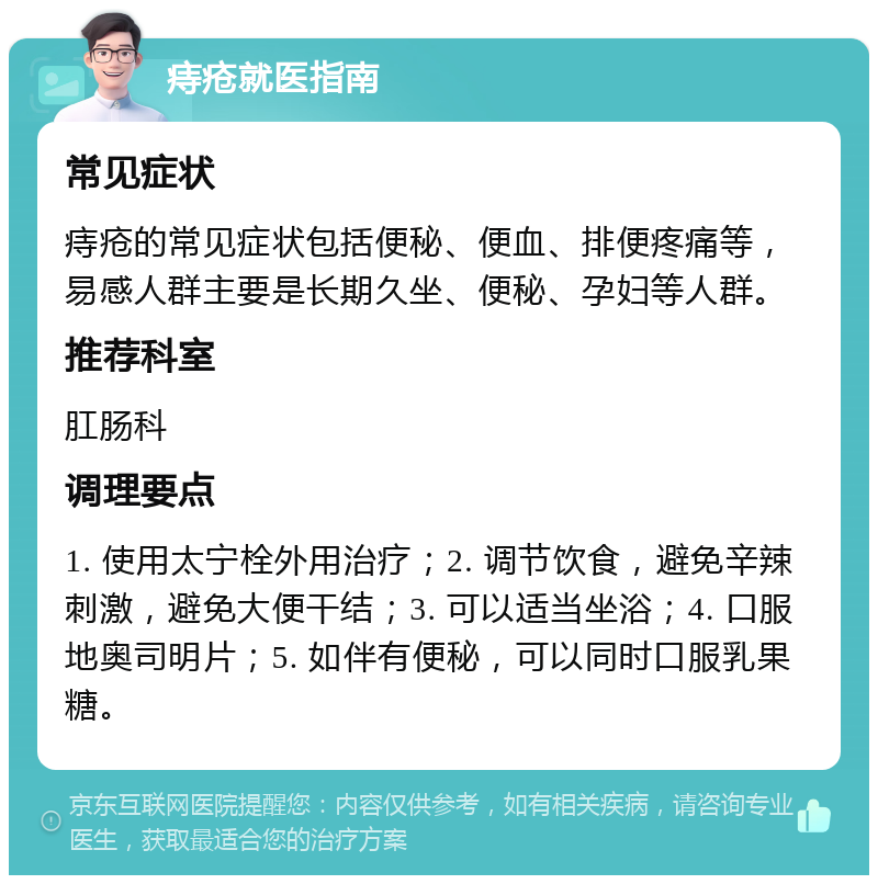 痔疮就医指南 常见症状 痔疮的常见症状包括便秘、便血、排便疼痛等，易感人群主要是长期久坐、便秘、孕妇等人群。 推荐科室 肛肠科 调理要点 1. 使用太宁栓外用治疗；2. 调节饮食，避免辛辣刺激，避免大便干结；3. 可以适当坐浴；4. 口服地奥司明片；5. 如伴有便秘，可以同时口服乳果糖。