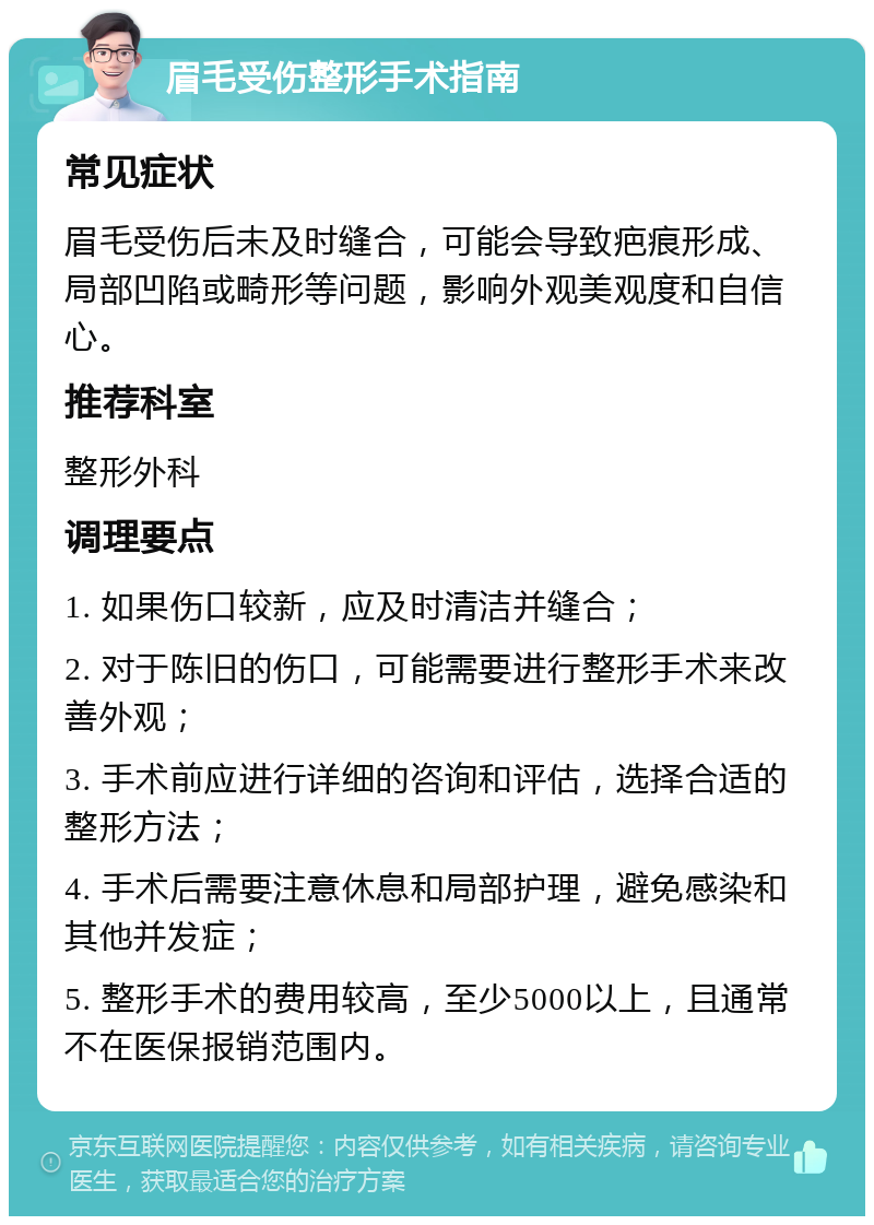 眉毛受伤整形手术指南 常见症状 眉毛受伤后未及时缝合，可能会导致疤痕形成、局部凹陷或畸形等问题，影响外观美观度和自信心。 推荐科室 整形外科 调理要点 1. 如果伤口较新，应及时清洁并缝合； 2. 对于陈旧的伤口，可能需要进行整形手术来改善外观； 3. 手术前应进行详细的咨询和评估，选择合适的整形方法； 4. 手术后需要注意休息和局部护理，避免感染和其他并发症； 5. 整形手术的费用较高，至少5000以上，且通常不在医保报销范围内。