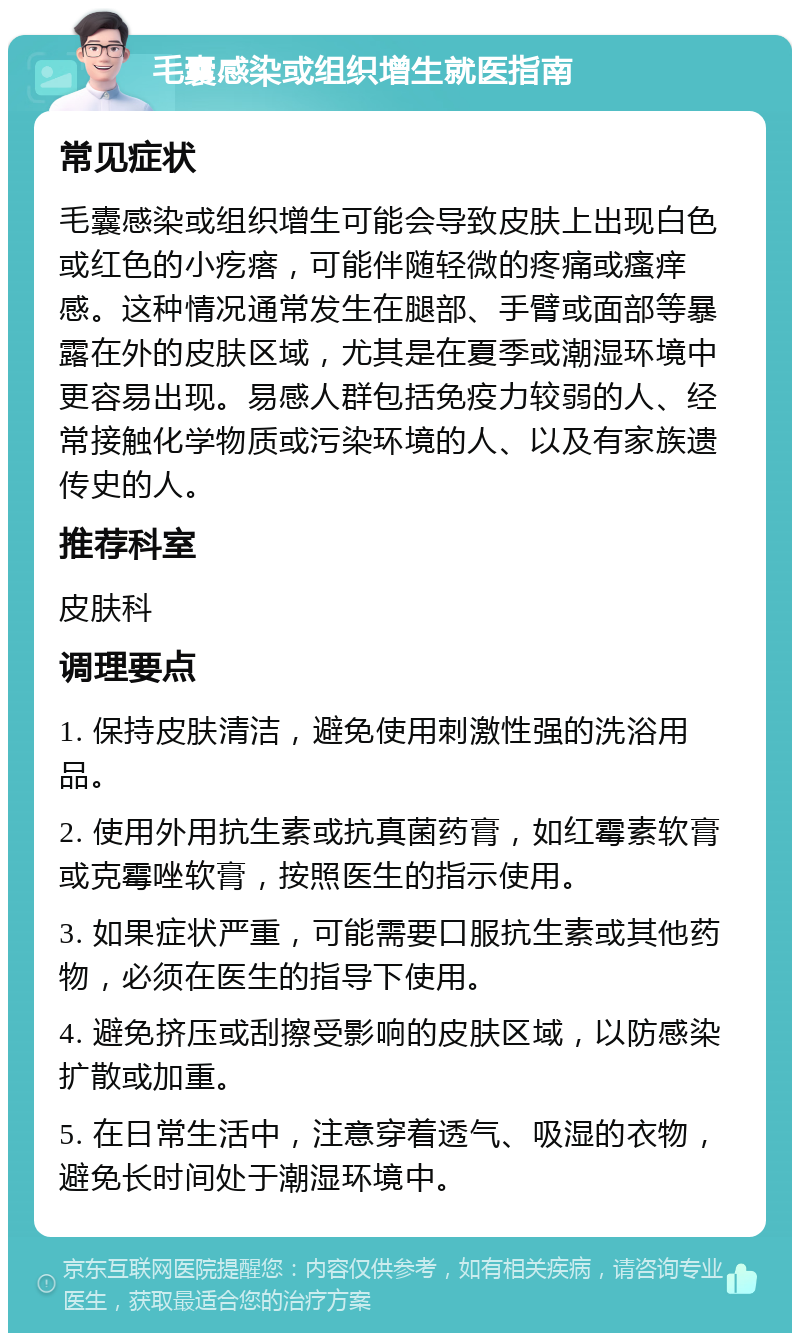 毛囊感染或组织增生就医指南 常见症状 毛囊感染或组织增生可能会导致皮肤上出现白色或红色的小疙瘩，可能伴随轻微的疼痛或瘙痒感。这种情况通常发生在腿部、手臂或面部等暴露在外的皮肤区域，尤其是在夏季或潮湿环境中更容易出现。易感人群包括免疫力较弱的人、经常接触化学物质或污染环境的人、以及有家族遗传史的人。 推荐科室 皮肤科 调理要点 1. 保持皮肤清洁，避免使用刺激性强的洗浴用品。 2. 使用外用抗生素或抗真菌药膏，如红霉素软膏或克霉唑软膏，按照医生的指示使用。 3. 如果症状严重，可能需要口服抗生素或其他药物，必须在医生的指导下使用。 4. 避免挤压或刮擦受影响的皮肤区域，以防感染扩散或加重。 5. 在日常生活中，注意穿着透气、吸湿的衣物，避免长时间处于潮湿环境中。