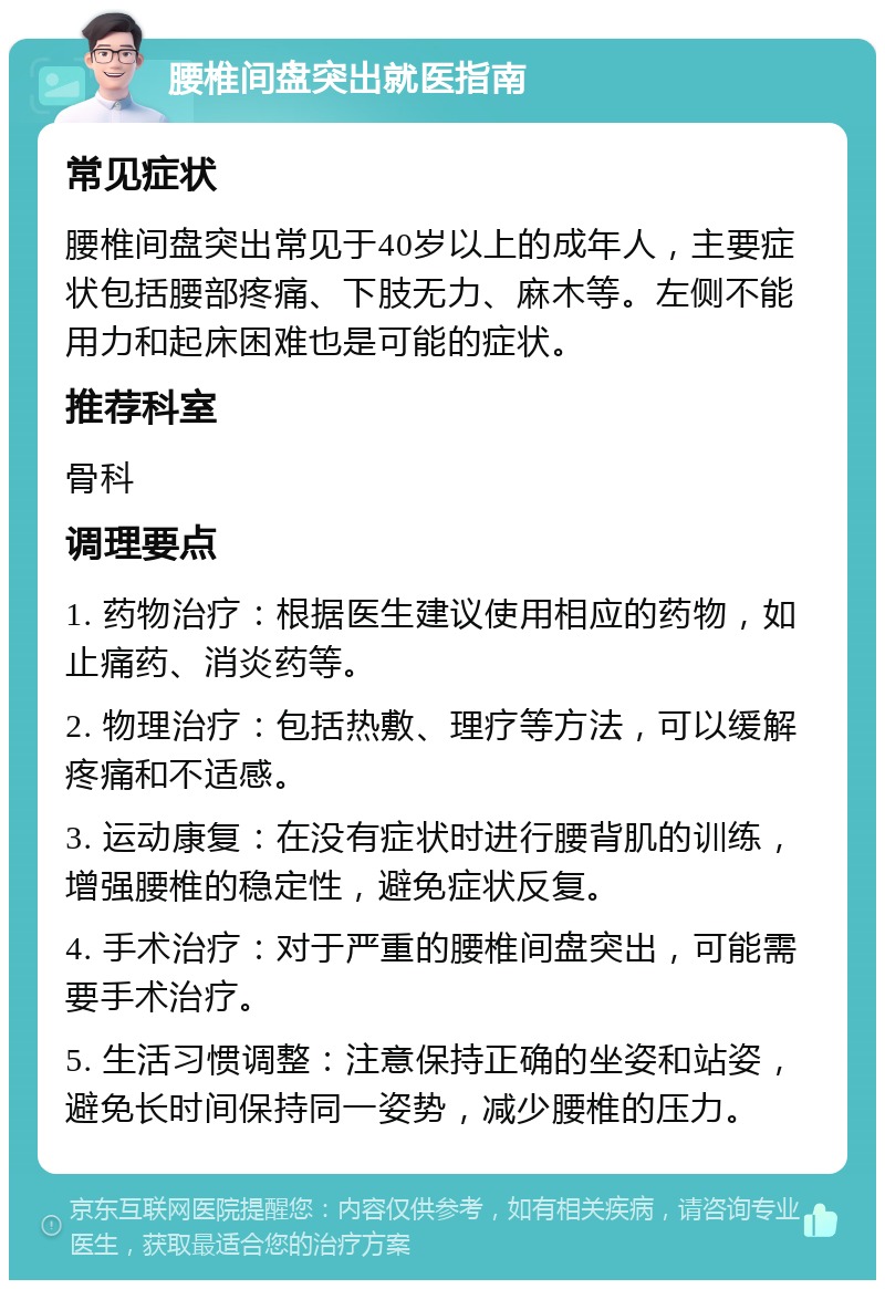 腰椎间盘突出就医指南 常见症状 腰椎间盘突出常见于40岁以上的成年人，主要症状包括腰部疼痛、下肢无力、麻木等。左侧不能用力和起床困难也是可能的症状。 推荐科室 骨科 调理要点 1. 药物治疗：根据医生建议使用相应的药物，如止痛药、消炎药等。 2. 物理治疗：包括热敷、理疗等方法，可以缓解疼痛和不适感。 3. 运动康复：在没有症状时进行腰背肌的训练，增强腰椎的稳定性，避免症状反复。 4. 手术治疗：对于严重的腰椎间盘突出，可能需要手术治疗。 5. 生活习惯调整：注意保持正确的坐姿和站姿，避免长时间保持同一姿势，减少腰椎的压力。