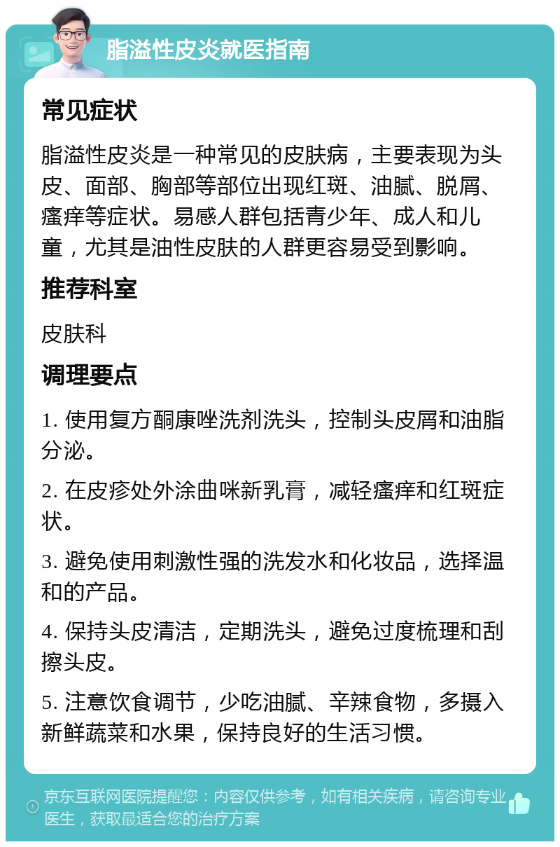 脂溢性皮炎就医指南 常见症状 脂溢性皮炎是一种常见的皮肤病，主要表现为头皮、面部、胸部等部位出现红斑、油腻、脱屑、瘙痒等症状。易感人群包括青少年、成人和儿童，尤其是油性皮肤的人群更容易受到影响。 推荐科室 皮肤科 调理要点 1. 使用复方酮康唑洗剂洗头，控制头皮屑和油脂分泌。 2. 在皮疹处外涂曲咪新乳膏，减轻瘙痒和红斑症状。 3. 避免使用刺激性强的洗发水和化妆品，选择温和的产品。 4. 保持头皮清洁，定期洗头，避免过度梳理和刮擦头皮。 5. 注意饮食调节，少吃油腻、辛辣食物，多摄入新鲜蔬菜和水果，保持良好的生活习惯。