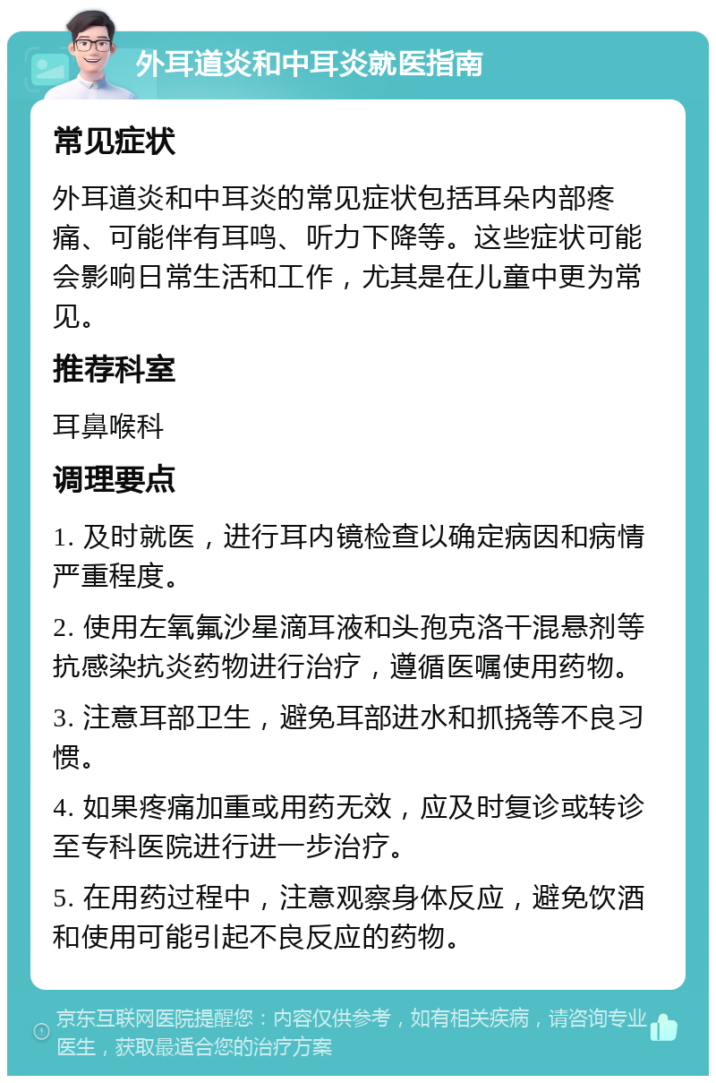 外耳道炎和中耳炎就医指南 常见症状 外耳道炎和中耳炎的常见症状包括耳朵内部疼痛、可能伴有耳鸣、听力下降等。这些症状可能会影响日常生活和工作，尤其是在儿童中更为常见。 推荐科室 耳鼻喉科 调理要点 1. 及时就医，进行耳内镜检查以确定病因和病情严重程度。 2. 使用左氧氟沙星滴耳液和头孢克洛干混悬剂等抗感染抗炎药物进行治疗，遵循医嘱使用药物。 3. 注意耳部卫生，避免耳部进水和抓挠等不良习惯。 4. 如果疼痛加重或用药无效，应及时复诊或转诊至专科医院进行进一步治疗。 5. 在用药过程中，注意观察身体反应，避免饮酒和使用可能引起不良反应的药物。