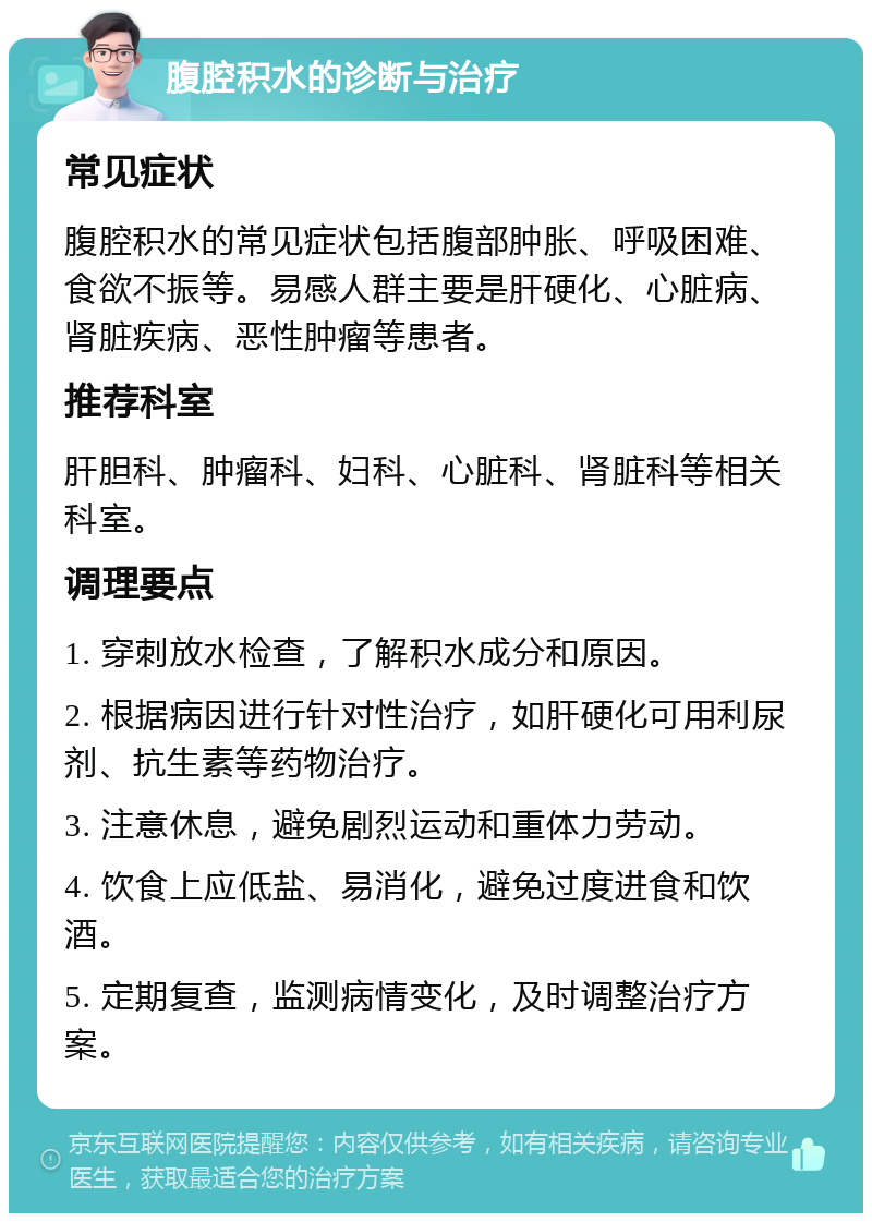 腹腔积水的诊断与治疗 常见症状 腹腔积水的常见症状包括腹部肿胀、呼吸困难、食欲不振等。易感人群主要是肝硬化、心脏病、肾脏疾病、恶性肿瘤等患者。 推荐科室 肝胆科、肿瘤科、妇科、心脏科、肾脏科等相关科室。 调理要点 1. 穿刺放水检查，了解积水成分和原因。 2. 根据病因进行针对性治疗，如肝硬化可用利尿剂、抗生素等药物治疗。 3. 注意休息，避免剧烈运动和重体力劳动。 4. 饮食上应低盐、易消化，避免过度进食和饮酒。 5. 定期复查，监测病情变化，及时调整治疗方案。