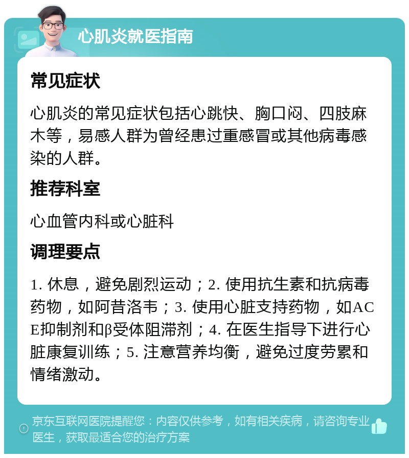 心肌炎就医指南 常见症状 心肌炎的常见症状包括心跳快、胸口闷、四肢麻木等，易感人群为曾经患过重感冒或其他病毒感染的人群。 推荐科室 心血管内科或心脏科 调理要点 1. 休息，避免剧烈运动；2. 使用抗生素和抗病毒药物，如阿昔洛韦；3. 使用心脏支持药物，如ACE抑制剂和β受体阻滞剂；4. 在医生指导下进行心脏康复训练；5. 注意营养均衡，避免过度劳累和情绪激动。