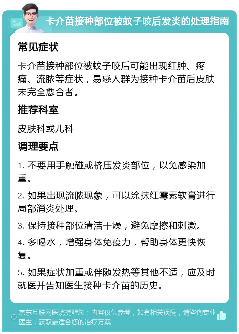 卡介苗接种部位被蚊子咬后发炎的处理指南 常见症状 卡介苗接种部位被蚊子咬后可能出现红肿、疼痛、流脓等症状，易感人群为接种卡介苗后皮肤未完全愈合者。 推荐科室 皮肤科或儿科 调理要点 1. 不要用手触碰或挤压发炎部位，以免感染加重。 2. 如果出现流脓现象，可以涂抹红霉素软膏进行局部消炎处理。 3. 保持接种部位清洁干燥，避免摩擦和刺激。 4. 多喝水，增强身体免疫力，帮助身体更快恢复。 5. 如果症状加重或伴随发热等其他不适，应及时就医并告知医生接种卡介苗的历史。