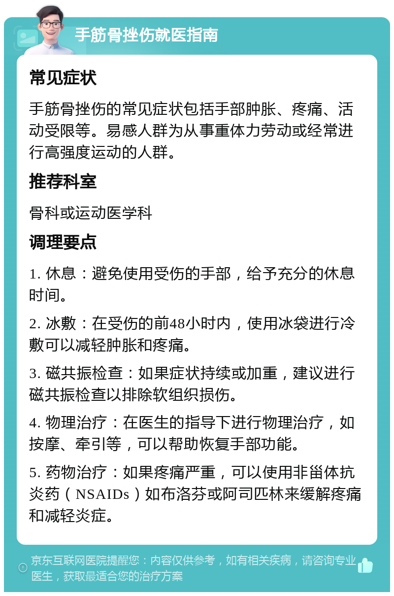 手筋骨挫伤就医指南 常见症状 手筋骨挫伤的常见症状包括手部肿胀、疼痛、活动受限等。易感人群为从事重体力劳动或经常进行高强度运动的人群。 推荐科室 骨科或运动医学科 调理要点 1. 休息：避免使用受伤的手部，给予充分的休息时间。 2. 冰敷：在受伤的前48小时内，使用冰袋进行冷敷可以减轻肿胀和疼痛。 3. 磁共振检查：如果症状持续或加重，建议进行磁共振检查以排除软组织损伤。 4. 物理治疗：在医生的指导下进行物理治疗，如按摩、牵引等，可以帮助恢复手部功能。 5. 药物治疗：如果疼痛严重，可以使用非甾体抗炎药（NSAIDs）如布洛芬或阿司匹林来缓解疼痛和减轻炎症。