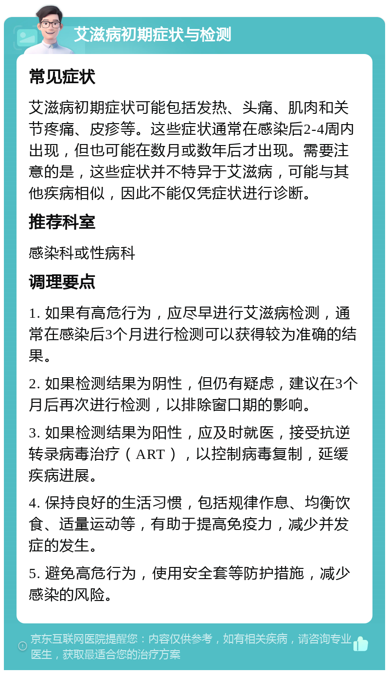 艾滋病初期症状与检测 常见症状 艾滋病初期症状可能包括发热、头痛、肌肉和关节疼痛、皮疹等。这些症状通常在感染后2-4周内出现，但也可能在数月或数年后才出现。需要注意的是，这些症状并不特异于艾滋病，可能与其他疾病相似，因此不能仅凭症状进行诊断。 推荐科室 感染科或性病科 调理要点 1. 如果有高危行为，应尽早进行艾滋病检测，通常在感染后3个月进行检测可以获得较为准确的结果。 2. 如果检测结果为阴性，但仍有疑虑，建议在3个月后再次进行检测，以排除窗口期的影响。 3. 如果检测结果为阳性，应及时就医，接受抗逆转录病毒治疗（ART），以控制病毒复制，延缓疾病进展。 4. 保持良好的生活习惯，包括规律作息、均衡饮食、适量运动等，有助于提高免疫力，减少并发症的发生。 5. 避免高危行为，使用安全套等防护措施，减少感染的风险。