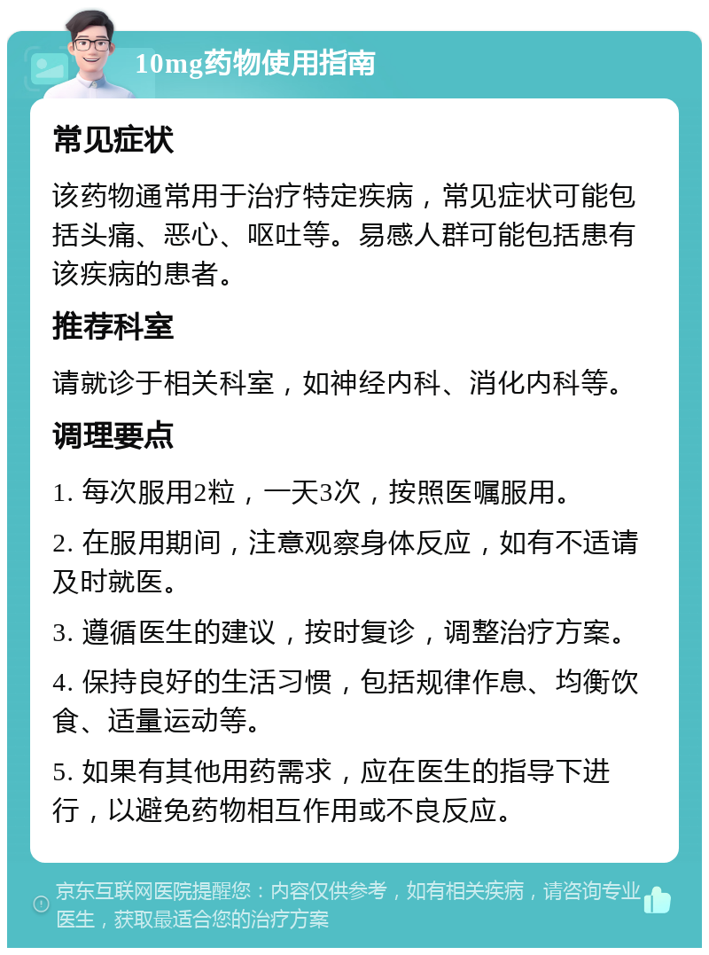 10mg药物使用指南 常见症状 该药物通常用于治疗特定疾病，常见症状可能包括头痛、恶心、呕吐等。易感人群可能包括患有该疾病的患者。 推荐科室 请就诊于相关科室，如神经内科、消化内科等。 调理要点 1. 每次服用2粒，一天3次，按照医嘱服用。 2. 在服用期间，注意观察身体反应，如有不适请及时就医。 3. 遵循医生的建议，按时复诊，调整治疗方案。 4. 保持良好的生活习惯，包括规律作息、均衡饮食、适量运动等。 5. 如果有其他用药需求，应在医生的指导下进行，以避免药物相互作用或不良反应。