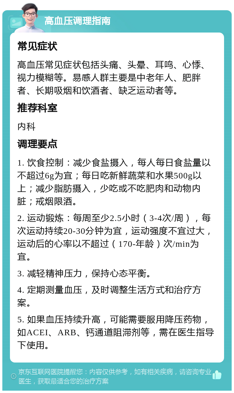 高血压调理指南 常见症状 高血压常见症状包括头痛、头晕、耳鸣、心悸、视力模糊等。易感人群主要是中老年人、肥胖者、长期吸烟和饮酒者、缺乏运动者等。 推荐科室 内科 调理要点 1. 饮食控制：减少食盐摄入，每人每日食盐量以不超过6g为宜；每日吃新鲜蔬菜和水果500g以上；减少脂肪摄入，少吃或不吃肥肉和动物内脏；戒烟限酒。 2. 运动锻炼：每周至少2.5小时（3-4次/周），每次运动持续20-30分钟为宜，运动强度不宜过大，运动后的心率以不超过（170-年龄）次/min为宜。 3. 减轻精神压力，保持心态平衡。 4. 定期测量血压，及时调整生活方式和治疗方案。 5. 如果血压持续升高，可能需要服用降压药物，如ACEI、ARB、钙通道阻滞剂等，需在医生指导下使用。