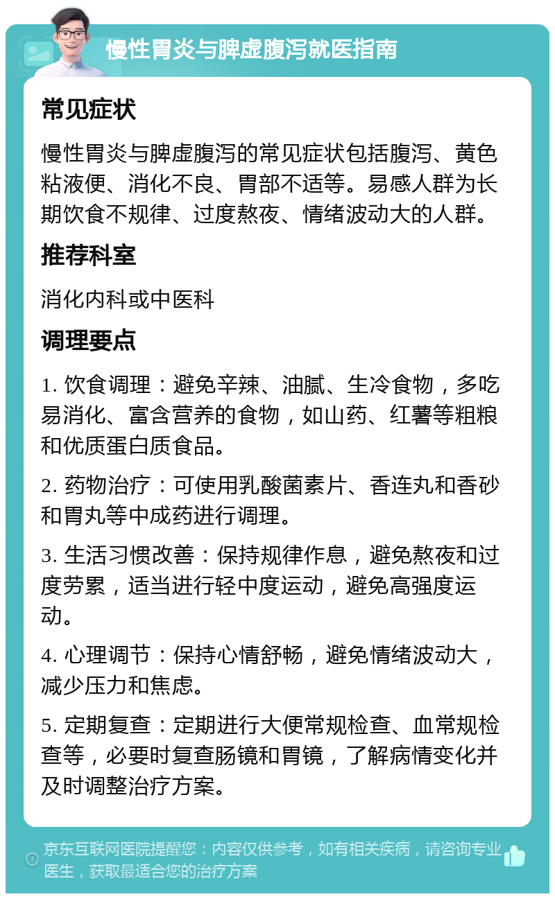 慢性胃炎与脾虚腹泻就医指南 常见症状 慢性胃炎与脾虚腹泻的常见症状包括腹泻、黄色粘液便、消化不良、胃部不适等。易感人群为长期饮食不规律、过度熬夜、情绪波动大的人群。 推荐科室 消化内科或中医科 调理要点 1. 饮食调理：避免辛辣、油腻、生冷食物，多吃易消化、富含营养的食物，如山药、红薯等粗粮和优质蛋白质食品。 2. 药物治疗：可使用乳酸菌素片、香连丸和香砂和胃丸等中成药进行调理。 3. 生活习惯改善：保持规律作息，避免熬夜和过度劳累，适当进行轻中度运动，避免高强度运动。 4. 心理调节：保持心情舒畅，避免情绪波动大，减少压力和焦虑。 5. 定期复查：定期进行大便常规检查、血常规检查等，必要时复查肠镜和胃镜，了解病情变化并及时调整治疗方案。