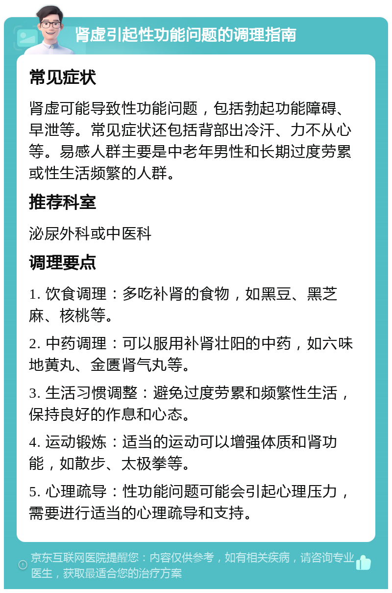 肾虚引起性功能问题的调理指南 常见症状 肾虚可能导致性功能问题，包括勃起功能障碍、早泄等。常见症状还包括背部出冷汗、力不从心等。易感人群主要是中老年男性和长期过度劳累或性生活频繁的人群。 推荐科室 泌尿外科或中医科 调理要点 1. 饮食调理：多吃补肾的食物，如黑豆、黑芝麻、核桃等。 2. 中药调理：可以服用补肾壮阳的中药，如六味地黄丸、金匮肾气丸等。 3. 生活习惯调整：避免过度劳累和频繁性生活，保持良好的作息和心态。 4. 运动锻炼：适当的运动可以增强体质和肾功能，如散步、太极拳等。 5. 心理疏导：性功能问题可能会引起心理压力，需要进行适当的心理疏导和支持。