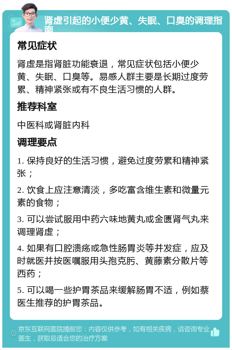 肾虚引起的小便少黄、失眠、口臭的调理指南 常见症状 肾虚是指肾脏功能衰退，常见症状包括小便少黄、失眠、口臭等。易感人群主要是长期过度劳累、精神紧张或有不良生活习惯的人群。 推荐科室 中医科或肾脏内科 调理要点 1. 保持良好的生活习惯，避免过度劳累和精神紧张； 2. 饮食上应注意清淡，多吃富含维生素和微量元素的食物； 3. 可以尝试服用中药六味地黄丸或金匮肾气丸来调理肾虚； 4. 如果有口腔溃疡或急性肠胃炎等并发症，应及时就医并按医嘱服用头孢克肟、黄藤素分散片等西药； 5. 可以喝一些护胃茶品来缓解肠胃不适，例如蔡医生推荐的护胃茶品。