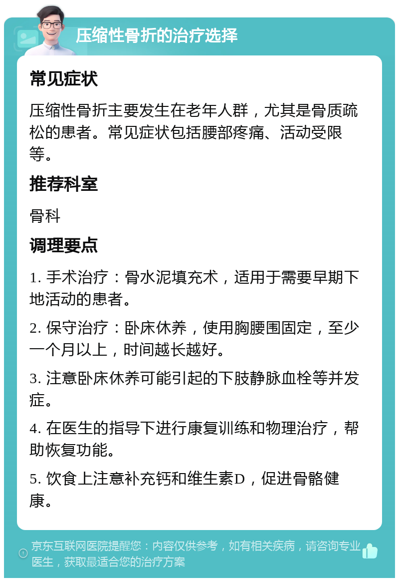 压缩性骨折的治疗选择 常见症状 压缩性骨折主要发生在老年人群，尤其是骨质疏松的患者。常见症状包括腰部疼痛、活动受限等。 推荐科室 骨科 调理要点 1. 手术治疗：骨水泥填充术，适用于需要早期下地活动的患者。 2. 保守治疗：卧床休养，使用胸腰围固定，至少一个月以上，时间越长越好。 3. 注意卧床休养可能引起的下肢静脉血栓等并发症。 4. 在医生的指导下进行康复训练和物理治疗，帮助恢复功能。 5. 饮食上注意补充钙和维生素D，促进骨骼健康。