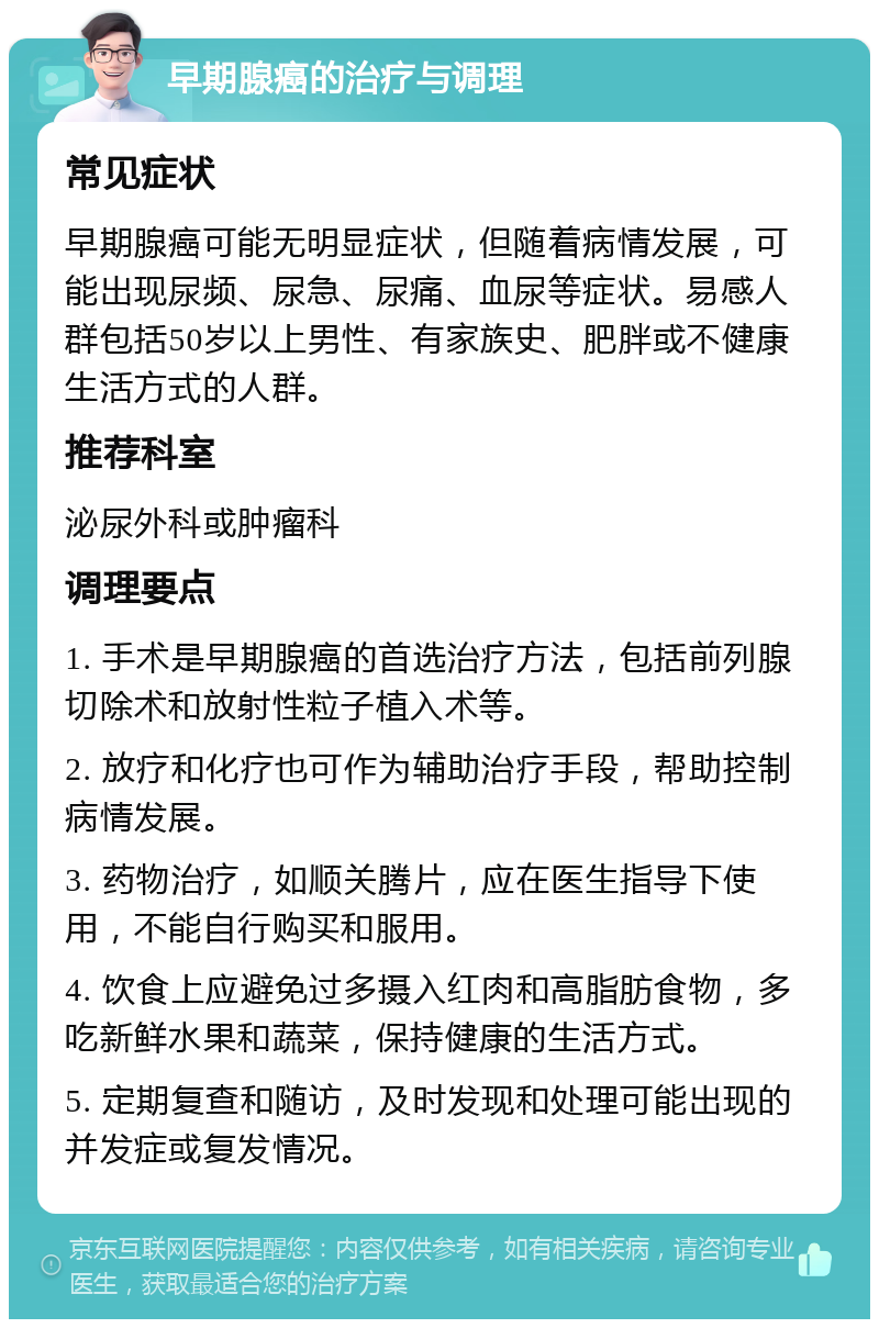 早期腺癌的治疗与调理 常见症状 早期腺癌可能无明显症状，但随着病情发展，可能出现尿频、尿急、尿痛、血尿等症状。易感人群包括50岁以上男性、有家族史、肥胖或不健康生活方式的人群。 推荐科室 泌尿外科或肿瘤科 调理要点 1. 手术是早期腺癌的首选治疗方法，包括前列腺切除术和放射性粒子植入术等。 2. 放疗和化疗也可作为辅助治疗手段，帮助控制病情发展。 3. 药物治疗，如顺关腾片，应在医生指导下使用，不能自行购买和服用。 4. 饮食上应避免过多摄入红肉和高脂肪食物，多吃新鲜水果和蔬菜，保持健康的生活方式。 5. 定期复查和随访，及时发现和处理可能出现的并发症或复发情况。