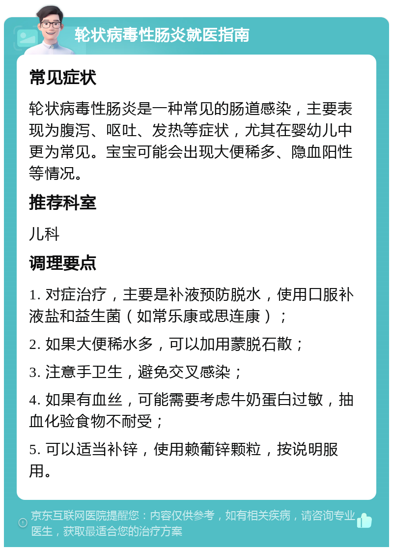 轮状病毒性肠炎就医指南 常见症状 轮状病毒性肠炎是一种常见的肠道感染，主要表现为腹泻、呕吐、发热等症状，尤其在婴幼儿中更为常见。宝宝可能会出现大便稀多、隐血阳性等情况。 推荐科室 儿科 调理要点 1. 对症治疗，主要是补液预防脱水，使用口服补液盐和益生菌（如常乐康或思连康）； 2. 如果大便稀水多，可以加用蒙脱石散； 3. 注意手卫生，避免交叉感染； 4. 如果有血丝，可能需要考虑牛奶蛋白过敏，抽血化验食物不耐受； 5. 可以适当补锌，使用赖葡锌颗粒，按说明服用。