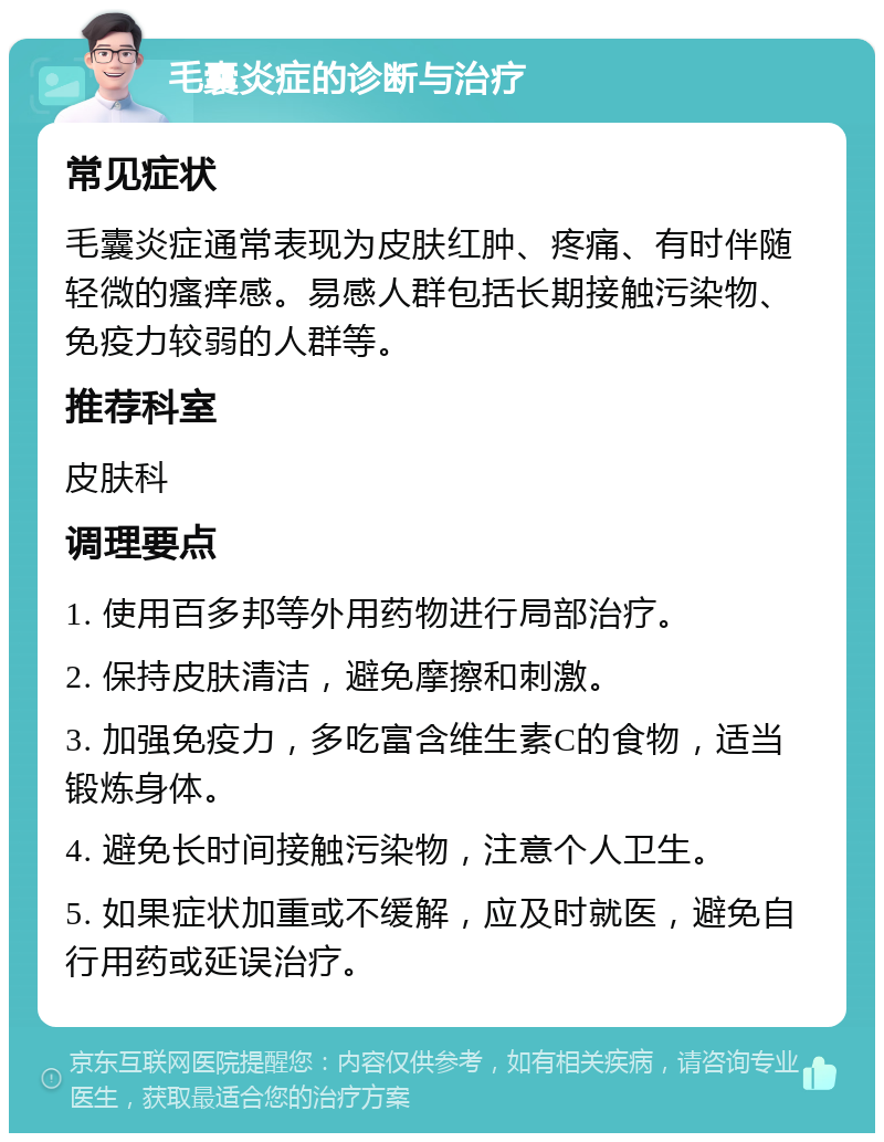 毛囊炎症的诊断与治疗 常见症状 毛囊炎症通常表现为皮肤红肿、疼痛、有时伴随轻微的瘙痒感。易感人群包括长期接触污染物、免疫力较弱的人群等。 推荐科室 皮肤科 调理要点 1. 使用百多邦等外用药物进行局部治疗。 2. 保持皮肤清洁，避免摩擦和刺激。 3. 加强免疫力，多吃富含维生素C的食物，适当锻炼身体。 4. 避免长时间接触污染物，注意个人卫生。 5. 如果症状加重或不缓解，应及时就医，避免自行用药或延误治疗。