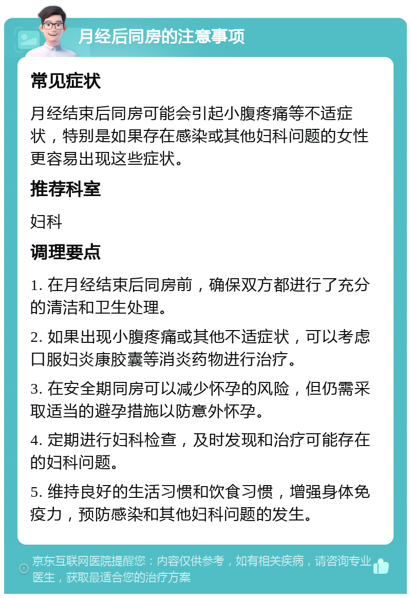 月经后同房的注意事项 常见症状 月经结束后同房可能会引起小腹疼痛等不适症状，特别是如果存在感染或其他妇科问题的女性更容易出现这些症状。 推荐科室 妇科 调理要点 1. 在月经结束后同房前，确保双方都进行了充分的清洁和卫生处理。 2. 如果出现小腹疼痛或其他不适症状，可以考虑口服妇炎康胶囊等消炎药物进行治疗。 3. 在安全期同房可以减少怀孕的风险，但仍需采取适当的避孕措施以防意外怀孕。 4. 定期进行妇科检查，及时发现和治疗可能存在的妇科问题。 5. 维持良好的生活习惯和饮食习惯，增强身体免疫力，预防感染和其他妇科问题的发生。