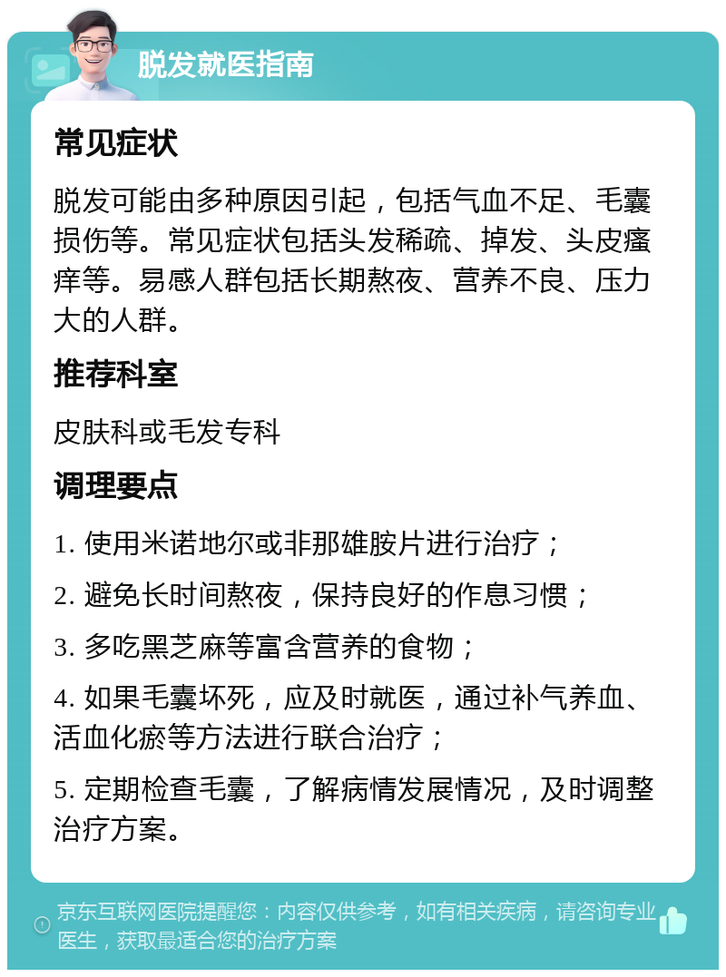 脱发就医指南 常见症状 脱发可能由多种原因引起，包括气血不足、毛囊损伤等。常见症状包括头发稀疏、掉发、头皮瘙痒等。易感人群包括长期熬夜、营养不良、压力大的人群。 推荐科室 皮肤科或毛发专科 调理要点 1. 使用米诺地尔或非那雄胺片进行治疗； 2. 避免长时间熬夜，保持良好的作息习惯； 3. 多吃黑芝麻等富含营养的食物； 4. 如果毛囊坏死，应及时就医，通过补气养血、活血化瘀等方法进行联合治疗； 5. 定期检查毛囊，了解病情发展情况，及时调整治疗方案。