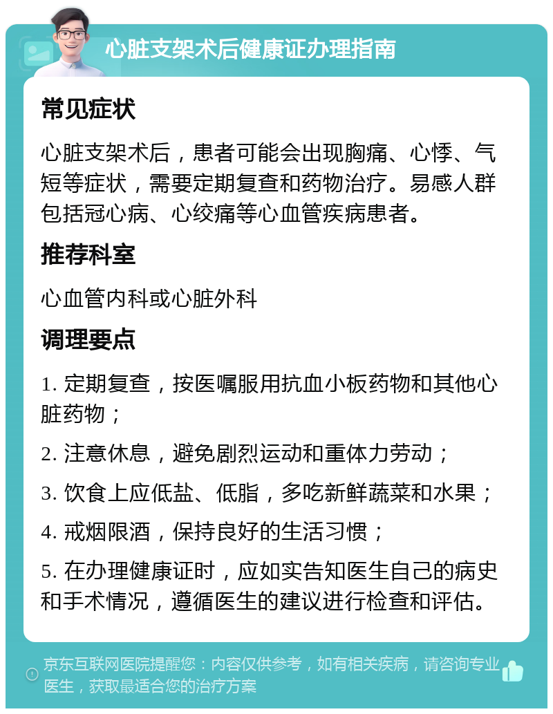 心脏支架术后健康证办理指南 常见症状 心脏支架术后，患者可能会出现胸痛、心悸、气短等症状，需要定期复查和药物治疗。易感人群包括冠心病、心绞痛等心血管疾病患者。 推荐科室 心血管内科或心脏外科 调理要点 1. 定期复查，按医嘱服用抗血小板药物和其他心脏药物； 2. 注意休息，避免剧烈运动和重体力劳动； 3. 饮食上应低盐、低脂，多吃新鲜蔬菜和水果； 4. 戒烟限酒，保持良好的生活习惯； 5. 在办理健康证时，应如实告知医生自己的病史和手术情况，遵循医生的建议进行检查和评估。