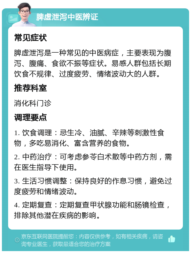 脾虚泄泻中医辨证 常见症状 脾虚泄泻是一种常见的中医病症，主要表现为腹泻、腹痛、食欲不振等症状。易感人群包括长期饮食不规律、过度疲劳、情绪波动大的人群。 推荐科室 消化科门诊 调理要点 1. 饮食调理：忌生冷、油腻、辛辣等刺激性食物，多吃易消化、富含营养的食物。 2. 中药治疗：可考虑参苓白术散等中药方剂，需在医生指导下使用。 3. 生活习惯调整：保持良好的作息习惯，避免过度疲劳和情绪波动。 4. 定期复查：定期复查甲状腺功能和肠镜检查，排除其他潜在疾病的影响。